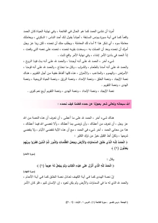 ‫أَﻣرﻧــﺎ أن ﻧﻧﺷــﺊ اﻟﺣﻣــد ﻛﻣــﺎ ﻫــو اﻟﺣــﺎﻝ ﻓــﻲ اﻟﻔﺎﺗﺣـﺔ ، وﻓــﻲ ﻧﻬﺎﻳــﺔ اﻟﺣﻳــﺎة ﻛــﺎن اﻟﺣﻣــد‬
                                                                                               ‫َ‬
‫واﻗﻌ ـﺎً ﻛﻣــﺎ ﻓــﻲ آﻳــﺔ ﺳــو ة ﻳــوﻧس اﻟﺳــﺎﺑﻘﺔ ، أﺣﻳﺎﻧ ـﺎً ﻳﻘــوﻝ ﻟــك أﺣــد اﻟﻧــﺎس : اﺷــﻛرﻧﻲ ، وﻳﻌﺎﻣﻠــك‬
                                                                                   ‫ر‬
‫ﻣﻌﺎﻣﻠﺔ ﺳوء ، أي ﺷﻛر ﻫذا ؟ أﺳﺎء ﻟك اﻟﻣﻌﺎﻣﻠﺔ ، وﻳطﻠب ﻣﻧك أن ﺗﺣﻣدﻩ ، ﻟﻛن رﺑﻧﺎ ﻋـز وﺟـﻝ‬
‫أﻣرك أن ﺗﺣﻣدﻩ وﺑﻌد أن اﺗﺻﻠت ﺑﻪ ، وﺳـﻌدت ﺑﻘرﺑـﻪ ﺗﺣﻣـدﻩ ، ﺗﺣﻣـدﻩ ﻋﻠـﻰ ﻧﻌﻣـﻪ اﻟﺗـﻲ وﻗﻌـت ،‬
                                    ‫إذاً اﻟﺣﻣد ﻓﻲ ﺑﺎدئ اﻷﻣر إﻧﺷﺎء ، وﻓﻲ ﻧﻬﺎﻳﺔ اﻷﻣر واﻗﻊ ﺛﺎﺑت .‬
‫ﺷــﻲء آﺧــر ، اﻟﺣﻣــد ﷲ ﻋﻠــﻰ أﻧــﻪ أوﺟــدﻧﺎ ، واﻟﺣﻣــد ﷲ ﻋﻠــﻰ أﻧــﻪ ﺑــث ﻓﻳﻧــﺎ اﻟـ ح ،‬
   ‫ـرو‬
‫واﻟﺣﻣــد ﷲ ﻋﻠــﻰ أﻧــﻪ أﻣــدﻧﺎ ﺑﺎﻟطﻌــﺎم ، واﻟﺷ ـ اب ، وﻛــﻝ ﻣــﺎ ﻧﺣﺗــﺎج ، واﻟﺣﻣــد ﷲ ﻋﻠــﻰ أﻧــﻪ ﻗوﻣﻧــﺎ ،‬
                                                         ‫ر‬
‫اﻷﻣ ـ اض ، واﻟﻬﻣــوم ، واﻟﻣﺗﺎﻋــب ، واﻷﺣ ـ ان ، ﻫــذﻩ ﻛﻠﻬــﺎ أﻟﻔــﺎظ ﺧﻔﻳــﺔ ﻣــن أﺟــﻝ اﻟﺗﻘــوﻳم ، ﻫﻧــﺎك‬
                                                             ‫ز‬                                    ‫ر‬
‫ﻧﻌﻣﺔ اﻹﻳﺟﺎد ، وﻧﻌﻣﺔ اﻟﺧﻠق ، وﻧﻌﻣﺔ اﻹﻣـداد ، وﻧﻌﻣـﺔ اﻟـرزق ، وﻧﻌﻣـﺔ اﻟﺣﻳـﺎة اﻟروﺣﻳـﺔ ، وﻧﻌﻣـﺔ‬
                                                                                  ‫اﻟﻬدى ، وﻧﻌﻣﺔ اﻟﺗﻘوﻳم .‬
    ‫ﻧﻌﻣﺔ اﻹﻳﺟﺎد ، وﻧﻌﻣﺔ اﻹﻣداد ، وﻧﻌﻣﺔ اﻟﻬدى ، وﻧﻌﻣﺔ اﻟﺗﻘوﻳم أرﺑﻊ ﻧﻌم ى .‬
       ‫ﻛﺑر‬


                                    ‫اﷲ ﺳﺑﺣﺎﻧﻪ وﺗﻌﺎﻟﻰ ﺷﻌر ﺑﻌﺟزﻧﺎ ﻋن ﺣﻣدﻩ ﻓﻌﻠﻣﻧﺎ ﻛﻳف ﻧﺣﻣدﻩ :‬


‫ﻫﻧــﺎك ﺷــﻲء آﺧــر ، اﻟﺣﻣــد ﷲ ﻋﻠــﻰ ﻣــﺎ أﻋطــﻰ ، أن ﺗﻌــرف أن ﻫــذﻩ اﻟﻧﻌﻣــﺔ ﻣــن اﷲ‬
‫ﻋــز وﺟــﻝ ، أن ﺗﻌــرف ﻣــن أﻋطــﺎك ، وأن ﺗرﺿــﻰ ﺑﻣــﺎ أﻋطــﺎك ، وأﻻ ﺗﻌﺻــﻲ اﷲ ﻓﻳﻣــﺎ أﻋطــﺎك ،‬
‫ﻫذا ﻣن ﻣﻌـﺎﻧﻲ اﻟﺣﻣـد ، آﺧـر ﺷـﻲء ﻓـﻲ اﻟﺣﻣـد ، ﻣـﻊ أن ﻫـذﻩ اﻵﻳـﺔ ﺗﻧﻘﺿـﻲ اﻷﻳـﺎم ، ﻻ ﻳﻧﻘﺿـﻲ‬
           ‫و‬
                                                                 ‫ِ‬
                                                        ‫ﺷرﺣﻬﺎ ، وﻟﻛن أﺧذ اﻟﻘﻠﻳﻝ ﺧﻳر ﻣن ﺗرك اﻟﻛﺛﻳر :‬
                                                                                   ‫ّ َ‬
                                                                        ‫ٌ‬
                   ‫ﱠ ِ‬                  ‫َ ﱡ ِ‬                       ‫ِ‬               ‫ْ ُ ِ ِ ﻟِ‬
‫﴿ اﻟﺣﻣــد ﻟﻠﱠــﻪ اﱠــذي ﺧﻠَــق اﻟﺳــﻣﺎوات واﻷَرض وﺟﻌــﻝ اﻟظﻠُﻣــﺎت واﻟﻧــور ﺛُـم اﻟﱠــذﻳن ﻛﻔَــروا ﺑــرﺑﻬم‬
‫َ َ ُ ِ َﱢ ِ ْ‬                 ‫َ َ ﱡ َ‬                ‫َ َ ﱠ َ َ َ ْ ْ َ َ ََ‬                        ‫َْ‬
                                                                                        ‫ﻳﻌدﻟُون )١( ﴾‬‫َ ِْ َ‬
‫) ة اﻷﻧﻌﺎم(‬
        ‫ﺳور‬

                                                                                        ‫وﻗﺎﻝ :‬
                        ‫ِ‬                   ‫ِِ ِ‬                 ‫ْ ُ ِﻠ ِ ﻟ ِ‬
              ‫﴿ اﻟﺣﻣد ﻟ ﱠﻪ ا ﱠذي أَﻧزﻝ ﻋﻠَﻰ ﻋﺑدﻩ اﻟﻛﺗَﺎب وﻟَم ﻳﺟﻌﻝ ﻟَﻪ ﻋوﺟﺎً )١( ﴾‬
                       ‫َْ َ َ َ ْ ْ َ َ ْ َ ْ َ ْ ُ َ‬                       ‫َْ‬
‫) ة اﻟﻛﻬف(‬
       ‫ﺳور‬

‫إن ﻧﻌﻣــﺔ اﻟﻬــدى ﻛﻣــﺎ ﻓــﻲ آﻳــﺔ اﻟﻛﻬــف ﺗﻌــﺎدﻝ ﻧﻌﻣــﺔ اﻟﺧﻠــق ﻛﻣــﺎ ﻓــﻲ آﻳــﺔ اﻷﻧﻌــﺎم ،‬
                                                                                           ‫ّ‬
‫واﻟﺣﻣد ﷲ اﻟذي ﻟﻪ ﻣﺎ ﻓﻲ اﻟﺳﻣﺎوات واﻷرض وﻟم ﻳﻛن ﻟﻐﻳ ﻩ ، إن اﻹﻧﺳﺎن ﻟﺋﻳم ، ﻓﻠو ﻛـﺎن اﻷﻣـر‬
                                          ‫ر‬




                                            ‫ة اﻟﻔﺎﺗﺣﺔ )١( ـ اﻟدرس ١ ـ اﻵﻳﺎت : ]١ ـ ٢[(‬
                                                                                     ‫) اﻟﺟﻣﻌﺔ ـ درس ﺗﻔﺳﻳر ـ ﺳور‬
 