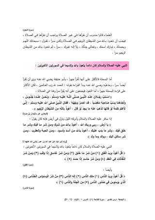 ‫) ة اﻟﻧﺣﻝ(‬
       ‫ﺳور‬

‫اﻟﻌﻠﻣــﺎء ﻗــﺎﻟوا ﻣﻧــدوب أن ﻧﻘرﻫــﺎ ﻓــﻲ ﻏﻳــر اﻟﺻــﻼة وواﺟــب أن ﻧﻘرﻫــﺎ ﻓــﻲ اﻟﺻــﻼة ،‬
                   ‫أ‬                                     ‫أ‬
‫ﻓﻳﺟ ــب أن ﻧﺗﻌ ــوذ ﺑ ــﺎﷲ ﻣ ــن اﻟﺷ ــﻳطﺎن اﻟ ــرﺟﻳم ﻓ ــﻲ اﻟﺻ ــﻼة وﻟﻛ ــن ﺳـ ـر ، ﺗﻘ ــوﻝ : ﺳ ــﺑﺣﺎﻧك اﻟﻠﻬ ــم‬
                               ‫اً‬
                                    ‫اً‬                   ‫و‬   ‫َﱡ‬
‫وﺑﺣﻣــدك ، ﺗﺑــﺎرك اﺳــﻣك ، وﺗﻌــﺎﻟﻰ ﺟ ـدك ، ﻻ إﻟــﻪ ﻏﻳــرك ، ﺳ ـر ، ﺛــم ﺗﺗﻌــوذ ﺑــﺎﷲ ﻣــن اﻟﺷــﻳطﺎن‬
                                                                                          ‫اﻟرﺟﻳم ﺳر .‬
                                                                                            ‫اً‬


             ‫اﻟﻧﺑﻲ ﻋﻠﻳﻪ اﻟﺻﻼة واﻟﺳﻼم ﻛﺎن داﺋﻣﺎً ﻳﺗﻌوذ ﺑﺎﷲ وﻻﺳﻳﻣﺎ ﻓﻲ اﻟﺳورﺗﻳن اﻷﺧﻳرﺗﻳن :‬


‫أﻣﺎ اﻟﺑﺳﻣﻠﺔ ﻓﺎﻷﻛﺛر ﻋﻠـﻰ أﻧﻬـﺎ ﺗُﻘـر ﺟﻬـر ، وأﺑـو ﺣﻧﻳﻔـﺔ رﺿـﻲ اﷲ ﻋﻧـﻪ ﻳ ى أن ﺗُﻘـر‬
‫أ‬         ‫ـر‬                                  ‫اً‬    ‫أ‬                   ‫ُ‬
‫أﻳﺿـﺎً ﺳـر ، وﻣذﻫﺑــﻪ رﺿــﻲ اﷲ ﻋﻧــﻪ ﻳﺑــدأ اﻟﻘـ اءة ﺑﻘوﻟــﻪ : اﻟﺣﻣــد ﷲ رب اﻟﻌــﺎﻟﻣﻳن ، ﻟﻛــن اﻷﻛﺛــر‬
  ‫َ‬                                                 ‫ر‬                               ‫ُ‬       ‫اً‬
              ‫ﻋﻠﻰ ﻗ اءة اﻟﺑﺳﻣﻠﺔ ﺟﻬر ، أﻣﺎ اﻟﺗﻌوذ ﻓﻳﺟﻣﻌون ﻋﻠﻰ أﻧﻪ ﻳﻘر ﺳر وﻫذا ﻓﻲ اﻟﺻﻼة .‬
                                     ‫ُ أ اً‬                                            ‫اً‬               ‫ر‬
                  ‫ِ‬                      ‫ِ‬                                     ‫ِ‬
‫)) اﺳـــﺗَب رﺟـــﻼن ﻋﻧـــد اﻟﻧﺑـــﻲ ﺻـــ ﱠﻰ اﻟ ﱠـــﻪ ﻋﻠَﻳـــﻪ وﺳـــﻠﱠم ، وﻧﺣـــن ﻋﻧـــدﻩُ ﺟﻠُـــوس ،‬
     ‫ْ ﱠ َ ُ ِ ْ َ ﱠِ ﱢ َ ﻠ ﻠ ُ َ ْ َ َ َ َ َ ْ ُ ْ َ ُ ٌ‬
                                                        ‫ِ ْ َﱠ َ ْ ُ ُ‬            ‫َ َُ َُ َ ُ ﱡ َ َِ ُ ُْ َ‬
‫وأَﺣدﻫﻣﺎ ﻳﺳب ﺻﺎﺣﺑﻪ ﻣﻐﺿــﺑﺎً ، ﻗَــد اﺣﻣــر وﺟﻬــﻪ ، ﻓَﻘَــﺎﻝ اﻟﻧﺑــﻲ ﺻــﻠﻰ اﷲ ﻋﻠﻳــﻪ وﺳــﻠم : إِﻧــﻲ‬
   ‫ﱢ‬                                 ‫َ ﱠِ ﱡ‬
                ‫ُ ِ ِ ِ َ ﱠْ َ ِ ﱠ ِ ِ‬
          ‫ﻷَﻋﻠَم ﻛﻠﻣﺔ ﻟَو ﻗَﺎﻟَﻬﺎ ﻟَذﻫب ﻋﻧﻪ ﻣﺎ ﻳﺟد ﻟَو ﻗَﺎﻝ : أَﻋوذ ﺑﺎﻟﻠﱠﻪ ﻣن اﻟﺷﻳطﺎن اﻟرﺟﻳم (( .‬
                                                            ‫َ َ َ َ َْ ُ َ َ ِ ُ ْ َ‬                   ‫ِ‬
                                                  ‫ُ‬                                                ‫ْ ُ َ ًَ ْ‬
  ‫ُ ْ َ ُ ْ ُ ٍَُ‬
‫ي ﻋن ﺳﻠَﻳﻣﺎن ﺑن ﺻرد[‬‫]اﻟﺑﺧﺎر‬

       ‫إذا ﺳﺎﻓر ﻋﻠﻳﻪ اﻟﺻﻼة واﻟﺳﻼم وأدرﻛﻪ اﻟﻠﻳﻝ وﻧزﻝ ﻓﻲ أرض ﻓﺈﻧﻪ ﻛﺎن ﻳﻘوﻝ :‬
‫ﻳﺎ أرض ، رﺑــﻲ ورﺑــك اﷲ ، أﻋــوذ ﺑــﺎﷲ ﻣــن ﺷــرك وﻣــن ﺷــر ﻣــﺎ ﻓﻳــك وﺷــر ﻣــﺎ‬            ‫))‬

‫ﺧﻠق ﻓﻳك ، وﺷر ﻣﺎ ﻳدب ﻋﻠﻳــك ، أﻋــوذ ﺑــﺎﷲ ﻣــن أﺳــد وأﺳــود ، وﻣــن اﻟﺣﻳــﺔ واﻟﻌﻘــرب ، وﻣــن‬
                                                                      ‫((.‬   ‫ﺷر ﺳﺎﻛن اﻟﺑﻠد ، وواﻟد وﻣﺎ وﻟد‬
‫]رواﻩ أﺑو داود ﻋن ﻋﺑد اﷲ ﺑن ﻋﻣر رﺿﻲ اﷲ ﻋﻧﻬﻣﺎ [‬

‫اﻟﻧﺑﻲ ﻋﻠﻳﻪ اﻟﺻﻼة واﻟﺳﻼم ﻛﺎن داﺋﻣﺎً ﻳﺗﻌوذ ﺑﺎﷲ ﻻﺳﻳﻣﺎ ﻓﻲ اﻟﺳورﺗﻳن اﻷﺧﻳرﺗﻳن :‬
                                ‫و‬
                             ‫ِ‬                   ‫ِ ْ َﱢ َ َ َ‬
‫﴿ ﻗﻝ أَﻋوذ ﺑرب اﻟﻔﻠَق )١( ﻣــن ﺷــر ﻣــﺎ ﺧﻠَــق )٢( وﻣــن ﺷــر ﻏﺎﺳـق إِذا وﻗَــب )٣( وﻣــن ﺷــر‬
‫َ ِ ْ َﱢ‬       ‫َ ِ ْ َﱢ َ ٍ َ َ َ‬                                         ‫ُ ْ ُ ُ َِ ﱢ ْ َ ِ‬
                                              ‫َ ِ ْ َﱢ َ ِ ٍ َ َ َ َ‬            ‫ﱠ ِ ِ ْ ِ‬
                                      ‫اﻟﻧﻔﱠﺎﺛَﺎت ﻓﻲ اﻟﻌﻘَد )٤( وﻣن ﺷر ﺣﺎﺳد إِذا ﺣﺳد )٥( ﴾‬
                                                                                  ‫ُ‬
‫) ة اﻟﻔﻠق(‬
       ‫ﺳور‬

                                                                                        ‫وأﻳﺿﺎً :‬
    ‫ِ ْ َﱢ َْ ْ َ ِ ْ َ ﱠ ِ‬      ‫ِ ﱠ ِ‬           ‫َِ ِ ﱠ ِ‬
‫﴿ ﻗﻝ أَﻋوذ ﺑرب اﻟﻧﺎس )١( ﻣﻠك اﻟﻧﺎس )٢( إِﻟَﻪ اﻟﻧﺎس )٣( ﻣن ﺷر اﻟوﺳــواس اﻟﺧﻧــﺎس )٤(‬
                                                               ‫ُ ْ ُ ُ َِ ﱢ ﱠ ِ‬
                                 ‫ِ َ ْ ِﱠِ َ ﱠ ِ‬        ‫ِ َُ ْ ِ ُ ِ ُ ُ ِ ﱠ ِ‬
                           ‫اﻟﱠذي ﻳوﺳوس ﻓﻲ ﺻدور اﻟﻧﺎس )٥( ﻣن اﻟﺟﻧﺔ واﻟﻧﺎس )٦( ﴾‬
‫) ة اﻟﻧﺎس(‬
       ‫ﺳور‬



                                             ‫ة اﻟﻔﺎﺗﺣﺔ )١( ـ اﻟدرس ١ ـ اﻵﻳﺎت : ]١ ـ ٢[(‬
                                                                                      ‫) اﻟﺟﻣﻌﺔ ـ درس ﺗﻔﺳﻳر ـ ﺳور‬
 
