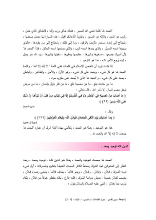 ‫"اﻟﺣﻣد ﷲ" ﻛﻠﻣﺔ ﺗﻌﻧﻲ اﷲ اﻟﻣﺳﻳر ، ﻫﻧـﺎك ﺧـﺎﻟق ورب واﻟـﻪ ، ﻓﺎﻟﺧـﺎﻟق اﻟـذي ﺧﻠـق ،‬
                            ‫ٕ‬
‫واﻟرب ﻫو اﻟﻣﻣد ، واﻹﻟﻪ ﻫو اﻟﻣﺳﻳر ، وﺗﻘرﻳﺑﺎً ﻷذﻫﺎﻧﻛم أﻗوﻝ : ﻫذﻩ اﻟﺳﻳﺎ ة ﻟﻬﺎ ﻣﻌﻣﻝ ﺻـﻧﻌﻬﺎ ،‬
                     ‫ر‬
‫وﺗﺣﺗــﺎج إﻟــﻰ إﻣــداد ﻣﺳــﺗﻣر ﺑﺎﻟزﻳــت واﻟوﻗــود ، وﻣــﺎ إﻟــﻰ ذﻟــك ، وﺗﺣﺗــﺎج إﻟــﻰ ﻣــن ﻳﻘودﻫــﺎ ، ﻓﺎﻟــذي‬
‫ﻫﺎ اﺳﻣﻪ اﻟﻣﺳﱢر ، واﻟذي ﻳﻣدﻫﺎ اﺳﻣﻪ اﻟرب ، واﻟذي ﺻﻧﻌﻬﺎ اﺳﻣﻪ اﻟﺧﺎﻟق ، ﻓﺈذاً "اﻟﺣﻣـد ﷲ"‬
                                                                      ‫ﻳ‬           ‫ﻳﺳﻳر‬
‫ﻫـﺎ ، ﺑﻳـد اﷲ ﻋـز وﺟـﻝ‬
                     ‫ﻫﺎ ، دﻗﻳﻘﻬـﺎ وﻛﺑﻳر‬
                                      ‫ﻫﺎ ، ﻋظﻳﻣﻬﺎ وﺣﻘﻳر‬
                                                      ‫ﻫﺎ وﻛﺑﻳر‬
                                                             ‫ﻷن أﻣورك ﺟﻣﻳﻌﻬﺎ ، ﺻﻐﻳر‬
                                                         ‫، إﻟﻳﻪ ﻳرﺟﻊ اﻷﻣر ﻛﻠﻪ ، ﻫذا ﻫو اﻟﺗوﺣﻳد .‬
                                                                                        ‫ُ‬
‫إذا ﻛﻧــت ﺗرﻳــد أن ﺗﻠﺧــص اﻹﺳــﻼم ﻓــﻲ ﻛﻠﻣــﺎت ﻓﻔــﻲ ﻛﻠﻣــﺔ " ﻻ إﻟــﻪ إﻻ اﷲ" ، وﻛﻠﻣــﺔ‬
‫"اﻟﺣﻣد ﷲ" ﻫو ﻛﻝ ﺷﻲء ، وﻳﺣﻣد ﻋﻠﻰ ﻛﻝ ﺷـﻲء ، وﻫـو اﻷوﻝ ، واﻵﺧـر ، واﻟظـﺎﻫر ، واﻟﺑـﺎطن‬
                      ‫، ﻳﺣﻣد ﻋﻠﻰ ﻛﻝ ﺷﻲء ، و"اﻟﺣﻣد ﷲ" اﻟذي ﻻ ﻳﺣﻣد ﻋﻠﻰ ﻣﻛروﻩ ﺳواﻩ .‬
                                            ‫ُ‬
‫ﻣﺎ ﻣن ﺣﺎدث ﻳﻘﻊ ، ﻣﺎ ﻣن ﻣﺻﻳﺑﺔ ﺗﻘﻊ ، ﻣﺎ ﻣن ﻓﻘر ﻳﻧزﻝ ﺑﺈﻧﺳـﺎن ، ﻣـﺎ ﻣـن ﻣـرض‬
                                                           ‫ﻳﻠﺣق ﺑﺟﺳم إﻧﺳﺎن إﻻ ﺑﺄﻣر اﷲ ، ﻗﺎﻝ ﺗﻌﺎﻟﻰ :‬
‫َ َ َ ِ ْ ُ ِ َ ٍ ِ ْ ْ ِ َ َ ِ ْ ِ ُ ْ ﱠ ِ ِ ٍ ِ ْ ْ ِ ْ َ ْ َأ َ ﱠ َ ِ َ‬
‫﴿ ﻣﺎ أَﺻﺎب ﻣن ﻣﺻﻳﺑﺔ ﻓﻲ اﻷَرض وﻻ ﻓــﻲ أَﻧﻔُﺳـﻛم إِﻻ ﻓــﻲ ﻛﺗَــﺎب ﻣــن ﻗَﺑــﻝ أَن ﻧﺑرَﻫــﺎ إِن ذﻟــك‬
                                                                                         ‫ِ ِ‬
                                                                               ‫ﻋﻠَﻰ اﻟﻠﱠﻪ ﻳﺳﻳر )٢٢( ﴾‬
                                                                                       ‫َ ٌ‬          ‫َ‬
‫) ة اﻟﺣدﻳد(‬
        ‫ﺳور‬

                                                                                         ‫وﻗﺎﻝ :‬
                   ‫ْ َ ْ َ ِ ِ ذ ِ ﻠ ِ َ َِ ْ َ ْ ُ ْ ِ ِ َ‬
           ‫﴿ وﻣﺎ أَﺻﺎﺑﻛم ﻳوم اﻟﺗَﻘَﻰ اﻟﺟﻣﻌﺎن ﻓَﺑِﺈ ْن اﻟ ﱠﻪ وﻟﻳﻌﻠَم اﻟﻣؤﻣﻧﻳن )٦٦١( ﴾‬
                                                                ‫َ َ َ َ ُ ْ َْ َ ْ‬
‫) ة آﻝ ﻋﻣ ان(‬
  ‫ر‬       ‫ﺳور‬

‫ﻫـذا ﻫـو اﻟﺗوﺣﻳـد ، وﻫـذا ﻫـو اﻟﺣﻣـد ، وﻛـﺄﻧﻧﻲ ﺑﻬـذﻩ اﻵﻳـﺔ أدرك أن ﻋﺑـﺎ ة "اﻟﺣﻣـد ﷲ"‬
           ‫ر‬
                                                                        ‫ﺟﻣﻌت ﻻ إﻟﻪ إﻻ اﷲ واﻟﺣﻣد ﷲ .‬


                                                                                    ‫اﻟدﻳن ﻛﻠﻪ ﺗوﺣﻳد وﺣﻣد :‬


‫"اﻟﺣﻣــد ﷲ" ﺟﻣﻌــت اﻟﺗوﺣﻳــد واﻟﺣﻣــد ، وﻫــذا ﻫــو اﻟــدﻳن ﻛﻠــﻪ ، ﺗوﺣﻳــد وﺣﻣــد ، وﺑﻌــد‬
                          ‫ر‬                   ‫ِ‬
‫اﻟﻧظر إﻟﻰ اﻟﻣﺷرﻛﻳن ﺗﺟد اﻟﺷرك وﺳﺧط اﻟﻛﺎﻓر اﻟﺳـﻣﺎت اﻟﻌﻣﻳﻘـﺔَ ﺑﺗﻔﻛﻳـ ﻩ وﺗﺻـرﻓﺎﺗﻪ ، أوﻝ ﺷـﻲء‬
                                                               ‫َ‬         ‫َ‬
‫ﻟدﻳ ــﻪ اﻟﺷ ــرك ، ﻓ ــﻼن ، وﻓ ــﻼن ، وﻓ ــﻼن ، ﻳرﺟ ــو ﻓﻼﻧـ ـﺎً ، ﻳﺧ ــﺎف ﻓﻼﻧـ ـﺎً ، ﻳﺗﻣﻧ ــﻰ رﺿ ــﺎء ﻓ ــﻼن ،‬
‫ﻳﺣﺳــب ﻟﻔــﻼن ﺣﺳــﺎﺑﺎً ، ﻳﻌــﻳش ﺑدواﻣــﺔ اﻟﺷــرك ، ﻗﻠﺑــﻪ ﻓـ غ ، ﻳﻛــﺎد ﻳﻧﻔطــر ﺧوﻓـﺎً ﻣــن ﻓــﻼن ، ﻳﻛــﺎد‬
                                            ‫ـﺎر‬
                                                ‫ﻳذوب ﺣﺑﺎً ﺑﻔﻼن ، اﻟﻧﺑﻲ ﻋﻠﻳﻪ اﻟﺻﻼة واﻟﺳﻼم ﻳﻘوﻝ :‬



                                             ‫ة اﻟﻔﺎﺗﺣﺔ )١( ـ اﻟدرس ١ ـ اﻵﻳﺎت : ]١ ـ ٢[(‬
                                                                                      ‫) اﻟﺟﻣﻌﺔ ـ درس ﺗﻔﺳﻳر ـ ﺳور‬
 