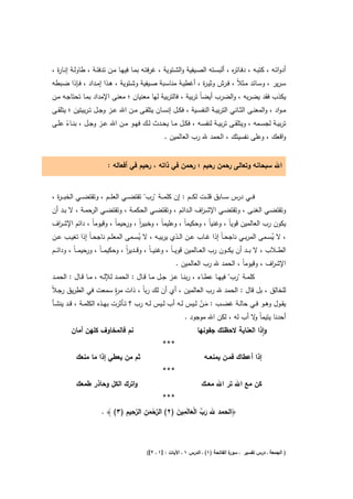 ‫أدواﺗــﻪ ، ﻛﺗﺑــﻪ ، دﻓــﺎﺗ ﻩ ، أﻟﺑﺳــﺗﻪ اﻟﺻــﻳﻔﻳﺔ واﻟﺷــﺗوﻳﺔ ، ﻏرﻓﺗــﻪ ﺑﻣــﺎ ﻓﻳﻬــﺎ ﻣــن ﺗدﻓﺋــﺔ ، طﺎوﻟــﺔ إﻧــﺎ ة ،‬
  ‫ر‬                                                                                     ‫ر‬
‫ﺳـرﻳر ، وﺳــﺎﺋد ﻣــﺛﻼً ، ﻓــرش وﺛﻳـ ة ، أﻏطﻳــﺔ ﻣﻧﺎﺳــﺑﺔ ﺻــﻳﻔﻳﺔ وﺷــﺗوﻳﺔ ، ﻫــذا إﻣــداد ، ﻓــﺈذا ﺿــﺑطﻪ‬
                                                                    ‫ر‬
‫ﻳﻛذب ﻓﻘد ﻳﺿرﺑﻪ ، واﻟﺿرب أﻳﺿﺎً ﺗرﺑﻳﺔ ، ﻓﺎﻟﺗرﺑﻳﺔ ﻟﻬﺎ ﻣﻌﻧﻳﺎن ؛ ﻣﻌﻧﻰ اﻹﻣداد ﺑﻣـﺎ ﺗﺣﺗﺎﺟـﻪ ﻣـن‬
‫ﻣ ـواد ، واﻟﻣﻌﻧــﻰ اﻟﺛــﺎﻧﻲ اﻟﺗرﺑﻳــﺔ اﻟﻧﻔﺳــﻳﺔ ، ﻓﻛــﻝ إﻧﺳــﺎن ﻳﺗﻠﻘــﻰ ﻣــن اﷲ ﻋــز وﺟــﻝ ﺗ ـرﺑﻳﺗﻳن ؛ ﻳﺗﻠﻘــﻰ‬
‫ﺗرﺑﻳــﺔ ﻟﺟﺳــﻣﻪ ، وﻳﺗﻠﻘــﻰ ﺗرﺑﻳــﺔ ﻟﻧﻔﺳــﻪ ، ﻓﻛــﻝ ﻣــﺎ ﻳﺣــدث ﻟــك ﻓﻬــو ﻣــن اﷲ ﻋــز وﺟــﻝ ، ﺑﻧــﺎء ﻋﻠــﻰ‬
      ‫ً‬
                                                  ‫واﻗﻌك ، وﻋﻠﻰ ﻧﻔﺳﻳﺗك ، اﻟﺣﻣد ﷲ رب اﻟﻌﺎﻟﻣﻳن .‬


                           ‫اﷲ ﺳﺑﺣﺎﻧﻪ وﺗﻌﺎﻟﻰ رﺣﻣن رﺣﻳم ؛ رﺣﻣن ﻓﻲ ذاﺗﻪ ، رﺣﻳم ﻓﻲ أﻓﻌﺎﻟﻪ :‬


‫ﻓـ ــﻲ درس ﺳـ ــﺎﺑق ﻗﻠـ ــت ﻟﻛـ ــم : إن ﻛﻠﻣـ ــﺔ "رب" ﺗﻘﺗﺿـ ــﻲ اﻟﻌﻠـ ــم ، وﺗﻘﺗﺿـ ــﻲ اﻟﺧﺑ ـ ـ ة ،‬
  ‫ر‬
‫وﺗﻘﺗﺿــﻲ اﻟﻐﻧــﻰ ، وﺗﻘﺗﺿــﻲ اﻹﺷ ـ اف اﻟــداﺋم ، وﺗﻘﺗﺿــﻲ اﻟﺣﻛﻣــﺔ ، وﺗﻘﺗﺿــﻲ اﻟرﺣﻣــﺔ ، ﻻ ﺑــد أن‬
                                                              ‫ر‬
‫ﻳﻛون رب اﻟﻌﺎﻟﻣﻳن ﻗوﻳﺎً ، وﻏﻧﻳﺎً ، وﺣﻛﻳﻣﺎً ، وﻋﻠﻳﻣﺎً ، وﺧﺑﻳر ، ورﺣﻳﻣﺎً ، وﻗﻳوﻣﺎً ، داﺋم اﻹﺷـ اف‬
 ‫ر‬                                 ‫اً‬
‫، ﻻ ﻳﺳــﻣﻰ اﻟﻣرﺑــﻲ ﻧﺎﺟﺣ ـﺎً إذا ﻏــﺎب ﻋــن اﻟــذي ﻳرﺑﻳــﻪ ، ﻻ ﻳﺳــﻣﻰ اﻟﻣﻌﻠــم ﻧﺎﺟﺣ ـﺎً إذا ﺗﻐﻳ ـب ﻋــن‬
                                            ‫ُ‬                                                             ‫ُ‬
‫اﻟط ــﻼب ، ﻻ ﺑ ــد أن ﻳﻛ ــون رب اﻟﻌ ــﺎﻟﻣﻳن ﻗوﻳـ ـﺎً ، وﻏﻧﻳـ ـﺎً ، وﻗ ــدﻳر ، وﺣﻛﻳﻣـ ـﺎً ، ورﺣﻳﻣـ ـﺎً ، وداﺋ ــم‬
                                     ‫اً‬
                                                             ‫اﻹﺷ اف ، وﻗﻳوﻣﺎً ، اﻟﺣﻣد ﷲ رب اﻟﻌﺎﻟﻣﻳن .‬
                                                                                                ‫ر‬
‫ﻛﻠﻣــﺔ "رب" ﻓﻳﻬــﺎ ﻋطــﺎء ، رﺑﻧــﺎ ﻋــز ﺟــﻝ ﻣــﺎ ﻗــﺎﻝ : اﻟﺣﻣــد ﻟﻺﻟــﻪ ، ﻣــﺎ ﻗــﺎﻝ : اﻟﺣﻣــد‬
                     ‫رٍ‬
‫ﻟﻠﺧﺎﻟق ، ﺑﻝ ﻗﺎﻝ : اﻟﺣﻣد ﷲ رب اﻟﻌﺎﻟﻣﻳن ، أي أن ﻟك رﺑﺎً ، ذات ﻣ ة ﺳﻣﻌت ﻓﻲ اﻟطرﻳق رﺟـﻼً‬
‫ﻳﻘــوﻝ وﻫــو ﻓــﻲ ﺣﺎﻟــﺔ ﻏﺿــب : ﻣــن ﻟــﻳس ﻟــﻪ أب ﻟــﻳس ﻟــﻪ رب ؟ ﺗــﺄﺛرت ﺑﻬــذﻩ اﻟﻛﻠﻣــﺔ ، ﻗــد ﻳﻧﺷــﺄ‬
                                                                    ‫َْ‬
                                                              ‫أﺣدﻧﺎ ﻳﺗﻳﻣﺎً ﻻ أب ﻟﻪ ، ﻟﻛن اﷲ ﻣوﺟود .‬
                                                                                         ‫و‬
         ‫ﻧم ﻓﺎﻟﻣﺧﺎوف ﻛﻠﻬن أﻣﺎن‬                                          ‫واذا اﻟﻌﻧﺎﻳﺔ ﻻﺣظﺗك ﺟﻔوﻧﻬﺎ‬
                                                                                                ‫ٕ‬
                                                      ‫***‬
           ‫ﺛم ﻣن ﻳﻌطﻲ إذا ﻣﺎ ﻣﻧﻌك‬                                          ‫إذا أﻋطﺎك ﻓﻣـن ﻳﻣﻧﻌــﻪ‬
                                                      ‫***‬
           ‫واﺗرك اﻟﻛﻝ وﺣﺎذر طﻣﻌك‬                                          ‫ﻛن ﻣﻊ اﷲ ﺗر اﷲ ﻣﻌــك‬
                                                      ‫***‬
                                ‫ﱠْ ِ ﱠِ ِ‬         ‫َ ﱢ َْ ِ َ‬
                        ‫﴿اﻟﺣﻣد ﷲ رب اﻟﻌﺎﻟَﻣﻳن )٢( اﻟرﺣﻣن اﻟرﺣﻳم )٣( ﴾ .‬
                                        ‫َ‬



                                               ‫ة اﻟﻔﺎﺗﺣﺔ )١( ـ اﻟدرس ١ ـ اﻵﻳﺎت : ]١ ـ ٢[(‬
                                                                                        ‫) اﻟﺟﻣﻌﺔ ـ درس ﺗﻔﺳﻳر ـ ﺳور‬
 