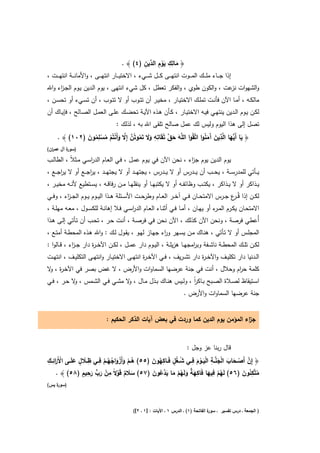 ‫َ ِ ِ َْ ِ د ِ‬
                                            ‫﴿ ﻣﺎﻟك ﻳوم اﻟ ﱢﻳن )٤( ﴾ .‬
‫إذا ﺟـ ــﺎء ﻣﻠـ ــك اﻟﻣـ ــوت اﻧﺗﻬـ ــﻰ ﻛـ ــﻝ ﺷـ ــﻲء ، اﻻﺧﺗﻳـ ــﺎر اﻧﺗﻬـ ــﻰ ، واﻷﻣﺎﻧـ ــﺔ اﻧﺗﻬـ ــت ،‬
‫واﻟﺷﻬوات ﻋت ، واﻟﻛون طوي ، واﻟﻔﻛر ﺗﻌطﻝ ، ﻛﻝ ﺷﻲء اﻧﺗﻬﻰ ، ﻳوم اﻟـدﻳن ﻳـوم اﻟﺟـ اء واﷲ‬
     ‫ز‬                                                                    ‫ﻧز‬
‫ﻣﺎﻟﻛــﻪ ، أﻣــﺎ اﻵن ﻓﺄﻧــت ﺗﻣﻠــك اﻻﺧﺗﻳــﺎر ، ﻣﺧﻳــر أن ﺗﺗــوب أو ﻻ ﺗﺗــوب ، أن ﺗﺳــﻲء أو ﺗﺣﺳــن ،‬
‫ﻟﻛــن ﻳــوم اﻟــدﻳن ﻳﻧﺗﻬــﻲ ﻓﻳــﻪ اﻻﺧﺗﻳــﺎر ، ﻛــﺄن ﻫــذﻩ اﻵﻳــﺔ ﺗﺣﺿــك ﻋﻠــﻰ اﻟﻌﻣــﻝ اﻟﺻــﺎﻟﺢ ، ﻓﺈﻳــﺎك أن‬
                                       ‫ﺗﺻﻝ إﻟﻰ ﻫذا اﻟﻳوم وﻟﻳس ﻟك ﻋﻣﻝ ﺻﺎﻟﺢ ﺗﻠﻘﻰ اﷲ ﺑﻪ ، ﻟذﻟك :‬

               ‫َ َ ﱠ ِ ِ ََ ُ ﱠ ﱠ َ ْ ْ ُ ْ ِ ُ َ‬                       ‫َ ﻳ َ ِ َ آَُ‬
     ‫﴿ ﻳﺎ أَﱡﻬﺎ اﻟﱠذﻳن َﻣﻧوا اﺗﱠﻘُوا اﻟﻠﱠﻪ ﺣق ﺗُﻘَﺎﺗﻪ وﻻ ﺗَﻣوﺗُن إِﻻ وأَﻧﺗُم ﻣﺳﻠﻣون )٢٠١( ﴾ .‬
‫) ة آﻝ ﻋﻣ ان(‬
  ‫ر‬       ‫ﺳور‬

‫ﻳوم اﻟدﻳن ﻳوم ﺟ اء ، ﻧﺣن اﻵن ﻓﻲ ﻳـوم ﻋﻣـﻝ ، ﻓـﻲ اﻟﻌـﺎم اﻟدرﺳـﻲ ﻣـﺛﻼً ، اﻟطﺎﻟـب‬
                   ‫ا‬                                         ‫ز‬
‫ﻳ ــﺄﺗﻲ ﻟﻠﻣدرﺳ ــﺔ ، ﻳﺣ ــب أن ﻳ ــدرس أو ﻻ ﻳ ــدرس ، ﻳﺟﺗﻬ ــد أو ﻻ ﻳﺟﺗﻬ ــد ، ﻳرﺟ ــﻊ أو ﻻ ﻳرﺟ ــﻊ ،‬
       ‫ا‬            ‫ا‬
‫ﻳــذاﻛر أو ﻻ ﻳــذاﻛر ، ﻳﻛﺗــب وظﺎﺋﻔــﻪ أو ﻻ ﻳﻛﺗﺑﻬــﺎ أو ﻳﻧﻘﻠﻬــﺎ ﻣــن رﻓﺎﻗــﻪ ، ﻳﺳــﺗطﻳﻊ ﻷﻧــﻪ ﻣﺧﻳــر ،‬
‫ﻟﻛــن إذا ﻗُـ ع ﺟــرس اﻻﻣﺗﺣــﺎن ﻓــﻲ آﺧــر اﻟﻌــﺎم وطرﺣــت اﻷﺳــﺋﻠﺔ ﻫــذا اﻟﻳــوم ﻳــوم اﻟﺟ ـ اء ، وﻓــﻲ‬
         ‫ز‬                                                                               ‫ـر‬
‫اﻻﻣﺗﺣــﺎن ﻳﻛــرم اﻟﻣـ ء أو ﻳﻬــﺎن ، أﻣــﺎ ﻓــﻲ أﺛﻧــﺎء اﻟﻌــﺎم اﻟدرﺳــﻲ ﻓــﻼ إﻫﺎﻧــﺔ ﻟﻠﻛﺳــوﻝ ، ﻣﻌــﻪ ﻣﻬﻠــﺔ ،‬
                                           ‫ا‬                                           ‫ـر‬
‫أُﻋطﻲ ﻓرﺻﺔ ، وﻧﺣن اﻵن ﻛذﻟك ، اﻵن ﻧﺣن ﻓﻲ ﻓرﺻـﺔ ، أﻧـت ﺣـر ، ﺗﺣـب أن ﺗـﺄﺗﻲ إﻟـﻰ ﻫـذا‬
‫اﻟﻣﺟﻠــس أو ﻻ ﺗــﺄﺗﻲ ، ﻫﻧــﺎك ﻣــن ﻳﺳــﻬر و اء ﺟﻬــﺎز ﻟﻬــو ، ﻳﻘــوﻝ ﻟــك : واﷲ ﻫــذﻩ اﻟﻣﺣطــﺔ أﻣﺗــﻊ ،‬
                                                          ‫ر‬
‫ﻟﻛــن ﺗﻠــك اﻟﻣﺣطــﺔ ﻧﺎﺷــﻔﺔ وﺑ اﻣﺟﻬــﺎ ﻫزﻳﻠــﺔ ، اﻟﻳــوم دار ﻋﻣــﻝ ، ﻟﻛــن اﻵﺧ ـ ة دار ﺟ ـ اء ، ﻗــﺎﻟوا :‬
             ‫ز‬         ‫ر‬                                                 ‫ر‬
‫اﻟــدﻧﻳﺎ دار ﺗﻛﻠﻳــف واﻵﺧ ـ ة دار ﺗﺷ ـرﻳف ، ﻓــﻲ اﻵﺧ ـ ة اﻧﺗﻬــﻰ اﻻﺧﺗﻳــﺎر واﻧﺗﻬــﻰ اﻟﺗﻛﻠﻳــف ، اﻧﺗﻬــت‬
                                               ‫ر‬                          ‫ر‬
‫ﻛﻠﻣﺔ ﺣ ام وﺣﻼﻝ ، أﻧت ﻓﻲ ﺟﻧﺔ ﻋرﺿﻬﺎ اﻟﺳﻣﺎوات واﻷرض ، ﻻ ﻏض ﺑﺻر ﻓﻲ اﻵﺧـ ة ، ﻻ‬
 ‫ر و‬                                                             ‫ر‬
‫اﺳــﺗﻳﻘﺎظ ﻟﺻــﻼة اﻟﺻــﺑﺢ ﺑــﺎﻛر ، وﻟــﻳس ﻫﻧــﺎك ﺑــذﻝ ﻣــﺎﻝ ، ﻻ ﻣﺷــﻲ ﻓــﻲ اﻟﺷــﻣس ، ﻻ ﺣــر ، ﻓـﻲ‬
            ‫و‬                      ‫و‬                              ‫اً‬
                                                                             ‫ﺟﻧﺔ ﻋرﺿﻬﺎ اﻟﺳﻣﺎوات واﻷرض .‬


                                 ‫ﺟ اء اﻟﻣؤﻣن ﻳوم اﻟدﻳن ﻛﻣﺎ وردت ﻓﻲ ﺑﻌض آﻳﺎت اﻟذﻛر اﻟﺣﻛﻳم :‬
                                                                                       ‫ز‬


                                                                               ‫ﻗﺎﻝ رﺑﻧﺎ ﻋز وﺟﻝ :‬
‫ْ َر ِ ِ‬              ‫ِ ِ‬                          ‫ﱠ ْ َ َ ْ َ ﱠ ِ َْ ْ َ ِ ُ ُ ٍ ِ ُ َ‬
               ‫َ ٍ َ‬
‫﴿ إِن أَﺻــﺣﺎب اﻟﺟﻧــﺔ اﻟﻳــوم ﻓــﻲ ﺷ ـﻐﻝ ﻓَــﺎﻛﻬون )٥٥( ﻫــم وأَزواﺟﻬــم ﻓــﻲ ظــﻼ ﻝ ﻋﻠَــﻰ اﻷ َاﺋــك‬
                             ‫ُْ َ َْ ُُْ‬
                   ‫ِْ ﱟ ِ ٍ‬                        ‫ُ ْ ِ َ ِ َ ٌ َ ُ ْ َ َد ُ َ‬
     ‫ﻣﺗﱠﻛﺋون )٦٥( ﻟَﻬم ﻓﻳﻬﺎ ﻓَﺎﻛﻬﺔ وﻟَﻬم ﻣﺎ ﻳ ﱠﻋون )٧٥( ﺳﻼم ﻗَوﻻً ﻣن رب رﺣﻳم )٨٥( ﴾ .‬          ‫ُ ُِ َ‬
                       ‫َ َ‬          ‫ََ ٌ ْ‬
‫) ة ﻳس(‬
    ‫ﺳور‬



                                                ‫ة اﻟﻔﺎﺗﺣﺔ )١( ـ اﻟدرس ١ ـ اﻵﻳﺎت : ]١ ـ ٢[(‬
                                                                                         ‫) اﻟﺟﻣﻌﺔ ـ درس ﺗﻔﺳﻳر ـ ﺳور‬
 