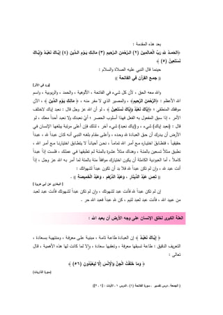 ‫ﺑﻌد ﻫذﻩ اﻟﻣﻘدﻣﺔ :‬
                              ‫َ ِ ِ َ ِْ د ِ‬               ‫ﱠْ ِ ﱠِ ِ‬                ‫َ ُ ِ َ ﱢ َْ ِ َ‬
‫﴿اﻟﺣﻣـــد ﷲ رب اﻟﻌـــﺎﻟَﻣﻳن )٢( اﻟـــرﺣﻣن اﻟـــرﺣﻳم )٣( ﻣﺎﻟـــك ﻳـــوم اﻟـــ ﱢﻳن )٤( إِﻳـــﺎك ﻧﻌﺑـــد واﻳـــﺎك‬
‫ﱠ َ َ ْ ُ ُ َ ِٕ ﱠ َ‬                                                  ‫َ‬
                                                                                                      ‫َْ ِ ُ‬
                                                                                                ‫ﻧﺳﺗَﻌﻳن )٥( ﴾‬
                                                 ‫ﺣﻳﻧﻣـﺎ ﻗﺎﻝ اﻟﻧﺑﻲ ﻋﻠﻳـﻪ اﻟﺻﻼة واﻟﺳﻼم :‬
                                                              ‫((‬   ‫ﺟﻣـﻊ اﻟﻘ آن ﻓﻲ اﻟﻔﺎﺗﺣﺔ‬
                                                                               ‫ر‬               ‫))‬
‫]ورد ﻓﻲ اﻷﺛر[‬

‫واﷲ ﻣﻌﻪ اﻟﺣق ، ﻷن ﻛﻝ ﺷﻲء ﻓﻲ اﻟﻔﺎﺗﺣﺔ ، اﻷﻟوﻫﻳﺔ ، واﻟﺣﻣد ، واﻟرﺑوﺑﻳﺔ ، واﺳـم‬
           ‫َ ِ ِ َِْ د ِ‬                                          ‫ﱠْ ِ ﱠِ ِ‬
‫اﷲ اﻷﻋظم : ﴿اﻟرﺣﻣن اﻟرﺣﻳم﴾ ، واﻟﻣﺻﻳر اﻟذي ﻻ ﻣﻔـر ﻣﻧـﻪ ، ﴿ ﻣﺎﻟــك ﻳــوم اﻟـ ﱢﻳن ﴾ ، اﻵن‬
                                                                             ‫َ‬
                                                  ‫ﻳ َ َ ْ ُ ُ َ ِٕﻳ َ َ ْ ِ ُ‬
‫ﻣوﻗﻔك اﻟﻣﻧطﻘﻲ ؛ ﴿إِ ﱠﺎك ﻧﻌﺑد وا ﱠﺎك ﻧﺳﺗَﻌﻳن ﴾ ، ﻟو أن اﷲ ﻋز وﺟﻝ ﻗﺎﻝ : ﻧﻌﺑد إﻳﺎك ﻻﺧﺗﻠف‬
‫اﻷﻣر ، إذا ﺳﺑق اﻟﻣﻔﻌوﻝ ﺑﻪ اﻟﻔﻌﻝ ﻓﻬـذا أﺳـﻠوب اﻟﺣﺻـر ؛ أي ﻧﻌﺑـدك ﻻ ﻧﻌﺑـد أﺣـداً ﻣﻌـك ، ﻟـو‬
                         ‫و‬       ‫ْ‬
‫ﻗﺎﻝ : )ﻧﻌﺑد إﻳﺎك( ﺷﻲء ، و)إﻳﺎك ﻧﻌﺑد( ﺷﻲء آﺧر ، ﻟذﻟك ﻓﺈن أﻋﻠﻰ ﻣرﺗﺑﺔ ﻳﺑﻠﻐﻬـﺎ اﻹﻧﺳـﺎن ﻓـﻲ‬
‫اﻷرض أن ﻳــدرك أن ﺣــق اﻟﻌﺑــﺎدة ﷲ وﺣــدﻩ ، وأﻋﻠــﻰ ﻣﻘــﺎم ﺑﻠﻐــﻪ اﻟﻧﺑــﻲ أﻧــﻪ ﻛــﺎن ﻋﺑــداً ﷲ ، ﻋﺑــداً‬
 ‫ﺣﻘﻳﻘﻳ ـﺎً ، ﻓﺗطــﺎﺑق اﺧﺗﻳــﺎ ﻩ ﻣــﻊ أﻣــر اﷲ ﺗﻣﺎﻣ ـﺎً ، ﻧﺣــن أﺣﻳﺎﻧ ـﺎً ﻻ ﻳﺗطــﺎﺑق اﺧﺗﻳﺎرﻧــﺎ ﻣــﻊ أﻣــر اﷲ ،‬
                                                                                  ‫ر‬         ‫َ‬
‫ﻧطﺑــق ﻣــﺛﻼً ﺗﺳــﻌﻳن ﺑﺎﻟﻣﺋــﺔ ، وﻫﻧــﺎك ﻣــﺛﻼً ﻋﺷ ـ ة ﺑﺎﻟﻣﺋــﺔ ﻟــم ﺗطﺑﻘﻬــﺎ ﻓــﻲ ﻋﻣﻠــك ، ﻓﻠﺳــت إذاً ﻋﺑــداً‬
                                                         ‫ر‬
‫ﻛﺎﻣﻼً ، أﻣﺎ اﻟﻌﺑودﻳﺔ اﻟﻛﺎﻣﻠﺔ أن ﻳﻛون اﺧﺗﻳﺎرك ﻣواﻓﻘﺎً ﻣﺋﺔ ﺑﺎﻟﻣﺋﺔ ﻟﻣﺎ أﻣـر ﺑـﻪ اﷲ ﻋـز وﺟـﻝ ، إذاً‬
                                ‫أﻧت ﻋﺑد ﷲ ، وان ﻟم ﺗﻛن ﻋﺑداً ﷲ ﻓﻼ ﺑد أن ﺗﻛون ﻋﺑداً ﻟﺷﻬواﺗك :‬
                                                                                ‫ٕ‬
                                 ‫ُْ ْ َ ِ ِ‬       ‫ِ‬                          ‫ِ‬
                                              ‫َ َ ْ ُ د َ ِ َ َ ْ ُ ﱢرَ َ َ‬
                            ‫)) ﺗَﻌس ﻋﺑد اﻟ ﱢﻳﻧﺎر ، وﻋﺑد اﻟد ْﻫم ، وﻋﺑد اﻟﺧﻣﻳﺻﺔ (( .‬
                                  ‫َ‬
‫ة[‬
 ‫ي ﻋن أﺑﻲ ﻫرﻳر‬‫] اﻟﺑﺧﺎر‬

‫إن ﻟم ﺗﻛن ﻋﺑداً ﷲ ﻓﺄﻧت ﻋﺑد ﻟﺷﻬوﺗك ، وان ﻟم ﺗﻛن ﻋﺑداً ﻟﺷـﻬوﺗك ﻓﺄﻧـت ﻋﺑـد ﻟﻌﺑـد‬
                                        ‫ٕ‬
                                                  ‫ِ‬
                               ‫ﻣن ﻋﺑﻳد اﷲ ، ﻓﺄﻧت ﻋﺑد ﻟﻌﺑد ﻟﺋﻳم ، ﻛن ﷲ ﻋﺑداً ﻓﻌﺑد اﷲ ﺣر .‬


                                         ‫ى ﻟﺧﻠق اﻹﻧﺳﺎن ﻋﻠﻰ وﺟﻪ اﻷرض أن ﻳﻌﺑد اﷲ :‬‫اﻟﻌﻠﺔ اﻟﻛﺑر‬


‫﴿ إِﻳــﺎك ﻧﻌﺑــد ﴾ إن اﻟﻌﺑــﺎدة طﺎﻋــﺔ ﺗﺎﻣــﺔ ، ﻣﺑﻧﻳــﺔ ﻋﻠــﻰ ﻣﻌرﻓــﺔ ، وﻣﻧﺗﻬﻳــﺔ ﺑﺳــﻌﺎدة ،‬
                                                                            ‫ﱠ َ َ ُْ ُ‬
‫اﻟﺗﻌرﻳف اﻟدﻗﻳق : طﺎﻋﺔ ﺗﺳﺑﻘﻬﺎ ﻣﻌرﻓﺔ ، وﺗﻌﻘﺑﻬﺎ ﺳﻌﺎدة ، واﻻ ﻟﻣﺎ ﻛﺎﻧت ﻟﻬﺎ ﻫذﻩ اﻷﻫﻣﻳـﺔ ، ﻗـﺎﻝ‬
                                        ‫ٕ‬
                                                                                                       ‫ﺗﻌﺎﻟﻰ :‬
                                 ‫َ َ َ ْ ُ ْ ِ ﱠ َ ِْ ْ َ ﱠ ِ َ ْ ُ ُ ِ‬
                          ‫﴿ وﻣﺎ ﺧﻠَﻘت اﻟﺟن واﻹ ﻧس إِﻻ ﻟﻳﻌﺑدون )٦٥( ﴾‬
‫) ة اﻟذارﻳﺎت(‬
          ‫ﺳور‬


                                             ‫ة اﻟﻔﺎﺗﺣﺔ )١( ـ اﻟدرس ١ ـ اﻵﻳﺎت : ]١ ـ ٢[(‬
                                                                                      ‫) اﻟﺟﻣﻌﺔ ـ درس ﺗﻔﺳﻳر ـ ﺳور‬
 