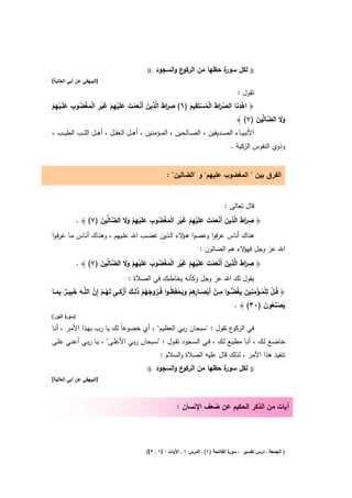 ‫.((‬   ‫ع واﻟﺳﺟود‬‫ة ﺣظﻬﺎ ﻣن اﻟرﻛو‬
                                                                         ‫ﻟﻛﻝ ﺳور‬             ‫))‬
‫]اﻟﺑﻳﻬﻘﻲ ﻋن أﺑﻲ اﻟﻌﺎﻟﻳﺔ[‬

                                                                                       ‫ﺗﻘوﻝ :‬
         ‫ِ ا َ ِ َ ْ َ ْ َ َ ْ ِ َِْ ْ ْ ُ ِ‬                         ‫ِ‬
‫﴿ اﻫدﻧﺎ اﻟﺻرط اﻟﻣﺳﺗَﻘﻳم )٦( ﺻرط اﻟﱠذﻳن أَﻧﻌﻣت ﻋﻠَﻳﻬم ﻏﻳر اﻟﻣﻐﺿوب ﻋﻠَــﻳﻬم‬               ‫ِ‬
‫َ ِْْ‬             ‫َ‬         ‫ْ‬                            ‫َ‬          ‫ْ َ ﱢ َا َ ْ ُ ْ َ‬
                                                                                      ‫وﻻ اﻟ ﱠﺎﱢﻳن )٧( ﴾‬
                                                                                                 ‫ََ ﺿ ﻟ َ‬
‫اﻷﻧﺑﻳ ــﺎء اﻟﺻ ــدﻳﻘﻳن ، اﻟﺻ ــﺎﻟﺣﻳن ، اﻟﻣ ــؤﻣﻧﻳن ، أﻫ ــﻝ اﻟﻌﻘ ــﻝ ، أﻫ ــﻝ اﻟﻠ ــب اﻟطﻳ ــب ،‬
                                                                                   ‫وذوي اﻟﻧﻔوس اﻟزﻛﻳﺔ .‬


                                                     ‫اﻟﻔرق ﺑﻳن " اﻟﻣﻐﺿوب ﻋﻠﻳﻬم" و "اﻟﺿﺎﻟﻳن" :‬


                                                                                ‫ﻗﺎﻝ ﺗﻌﺎﻟﻰ :‬
                               ‫ِ َا َ ِ َ ْ َ ْ َ َ ْ ِ ْ َ ْ ِ ْ َ ْ ُ ِ َ ْ ِ ْ َ َ‬
           ‫﴿ ﺻرط اﻟﱠذﻳن أَﻧﻌﻣت ﻋﻠَﻳﻬم ﻏﻳر اﻟﻣﻐﺿوب ﻋﻠَﻳﻬم وﻻ اﻟﺿﺎﱢﻳن )٧( ﴾ .‬
                     ‫ﱠﻟ َ‬
‫ﻫﻧﺎك أﻧﺎس ﻋرﻓوا وﻋﺻوا ﻫ ﻻء اﻟـذﻳن ﻏﺿـب اﷲ ﻋﻠـﻳﻬم ، وﻫﻧـﺎك أﻧـﺎس ﻣـﺎ ﻋرﻓـوا‬
                                                        ‫ـؤ‬
                                                                    ‫اﷲ ﻋز وﺟﻝ ﻻء ﻫم اﻟﺿﺎﻟون :‬
                                                                                   ‫ﻓﻬؤ‬
                                       ‫ِ َا َ ِ َ ْ َ ْ َ َ ْ ِ ْ َ ْ ِ ْ َ ْ ُ ِ َ ْ ِ ْ َ َ‬
            ‫﴿ ﺻرط اﻟﱠذﻳن أَﻧﻌﻣت ﻋﻠَﻳﻬم ﻏﻳر اﻟﻣﻐﺿوب ﻋﻠَﻳﻬم وﻻ اﻟﺿﺎﱢﻳن )٧( ﴾ .‬
                         ‫ﱠﻟ َ‬
                                          ‫ﻳﻘوﻝ ﻟك اﷲ ﻋز وﺟﻝ وﻛﺄﻧﻪ ﻳﺧﺎطﺑك ﻓﻲ اﻟﺻﻼة :‬
                                   ‫ُ َ ُ ْ َِ َ ْ َ‬         ‫ُ ْ ِ ْ ُ ْ ِ ِ َ َ ُ ﱡ ِ ْ ْ َ ـﺎرِ ْ َ َ ْ ظ‬
‫﴿ ﻗــﻝ ﻟﻠﻣــؤﻣﻧﻳن ﻳﻐﺿ ـوا ﻣــن أَﺑﺻـ ِﻫم وﻳﺣﻔَ ُ ـوا ﻓُــروﺟﻬم ذﻟــك أَزﻛــﻰ ﻟَﻬــم إِن اﻟﻠﱠــﻪ ﺧﺑﻳــر ﺑﻣــﺎ‬
   ‫َ َِ ٌ َِ‬         ‫ُْ ﱠ‬
                                                                                        ‫ﻳﺻﻧﻌون )٠٣( ﴾ .‬
                                                                                                   ‫َ َُْ َ‬
‫) ة اﻟﻧور(‬
       ‫ﺳور‬

‫ع ﺗﻘوﻝ : "ﺳﺑﺣﺎن رﺑﻲ اﻟﻌظﻳم" ، أي ﺧﺿوﻋﺎً ﻟك ﻳﺎ رب ﺑﻬـذا اﻷﻣـر ، أﻧـﺎ‬‫ﻓﻲ اﻟرﻛو‬
‫ﺧﺎﺿــﻊ ﻟــك ، أﻧــﺎ ﻣطﻳــﻊ ﻟــك ، ﻓــﻲ اﻟﺳــﺟود ﺗﻘــوﻝ : "ﺳــﺑﺣﺎن رﺑــﻲ اﻷﻋﻠــﻰ" ، ﻳــﺎ رﺑــﻲ أﻋﻧــﻲ ﻋﻠــﻰ‬
                                                   ‫ﺗﻧﻔﻳذ ﻫذا اﻷﻣر ، ﻟذﻟك ﻗﺎﻝ ﻋﻠﻳﻪ اﻟﺻﻼة واﻟﺳﻼم :‬
                                            ‫.((‬   ‫ع واﻟﺳﺟود‬‫ة ﺣظﻬﺎ ﻣن اﻟرﻛو‬
                                                                         ‫ﻟﻛﻝ ﺳور‬             ‫))‬
‫]اﻟﺑﻳﻬﻘﻲ ﻋن أﺑﻲ اﻟﻌﺎﻟﻳﺔ[‬



                                                          ‫آﻳﺎت ﻣن اﻟذﻛر اﻟﺣﻛﻳم ﻋن ﺿﻌف اﻹ ﻧﺳﺎن :‬




                                           ‫ة اﻟﻔﺎﺗﺣﺔ )١( ـ اﻟدرس ١ ـ اﻵﻳﺎت : ]١ ـ ٢[(‬
                                                                                    ‫) اﻟﺟﻣﻌﺔ ـ درس ﺗﻔﺳﻳر ـ ﺳور‬
 