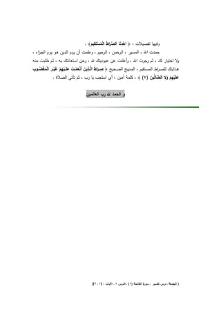 ‫ِ‬                ‫ِ‬
                                   ‫وﻓﻳﻬﺎ ﺗﻔﺻﻳﻼت : ﴿ اﻫدﻧﺎ اﻟﺻرط اﻟﻣﺳﺗَﻘﻳم﴾ .‬
                                       ‫ْ َ ﱢ َا َ ْ ُ ْ َ‬
‫ﺣﻣدت اﷲ ، اﻟﻣﺳـﻳر ، اﻟـرﺣﻣن ، اﻟ ﺣﻳم ، وﻋﻠﻣـت أن ﻳـوم اﻟـدﻳن ﻫـو ﻳـوم اﻟﺟـ اء ،‬
   ‫ز‬                                          ‫ـر‬
‫ﻻ اﺧﺗﻳﺎر ﻟك ، ﺛم رﺟوت اﷲ ، وأﻋﻠﻧت ﻋن ﻋﺑودﻳﺗك ﷲ ، وﻋـن اﺳـﺗﻌﺎﻧﺗك ﺑـﻪ ، ﺛـم طﻠﺑـت ﻣﻧـﻪ‬              ‫و‬
 ‫ِ ا َ ِ َ َْ ْ َ َ ْ ِ َْ ِ ْ ْ ُ ِ‬
‫ﻫــداﻳﺗك ﻟﻠﺻ ـ اط اﻟﻣﺳــﺗﻘﻳم ، اﻟﻣــﻧﻬﺞ اﻟﺻــﺣﻳﺢ ﴿ ﺻــرط اﻟﱠــذﻳن أَﻧﻌﻣــت ﻋﻠَــﻳﻬم ﻏﻳــر اﻟﻣﻐﺿــوب‬
                                                                                   ‫ر‬
        ‫َ‬         ‫ْ‬                         ‫َ‬
             ‫ﻋﻠَﻳﻬم وﻻ اﻟ ﱠﺎﱢﻳن )٧( ﴾ ، ﻛﻠﻣﺔ آﻣﻳن : أي اﺳﺗﺟب ﻳﺎ رب ، ﺛم ﺗﺄﺗﻲ اﻟﺻﻼة .‬
                                                                               ‫َ ْ ِ ْ ََ ﺿ ﻟ َ‬


                                    ‫و اﻟﺣﻣد ﷲ رب اﻟﻌﺎﻟﻣﻳن‬




                                        ‫ة اﻟﻔﺎﺗﺣﺔ )١( ـ اﻟدرس ١ ـ اﻵﻳﺎت : ]١ ـ ٢[(‬
                                                                                 ‫) اﻟﺟﻣﻌﺔ ـ درس ﺗﻔﺳﻳر ـ ﺳور‬
 