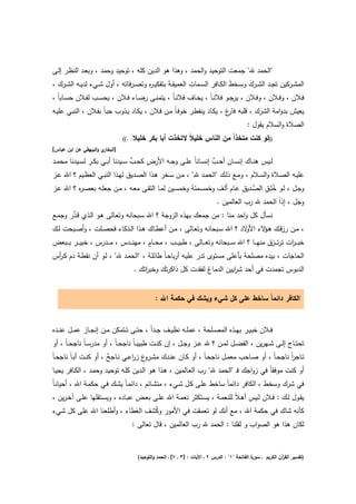 ‫"اﻟﺣﻣد ﷲ" ﺟﻣﻌت اﻟﺗوﺣﻳد واﻟﺣﻣد ، وﻫذا ﻫو اﻟدﻳن ﻛﻠﻪ ، ﺗوﺣﻳد وﺣﻣد ، وﺑﻌـد اﻟﻧظـر إﻟـﻰ‬
                                        ‫ر‬                    ‫ِ‬
‫اﻟﻣﺷــرﻛﻳن ﺗﺟــد اﻟﺷــرك وﺳــﺧط اﻟﻛــﺎﻓر اﻟﺳــﻣﺎت اﻟﻌﻣﻳﻘ ـﺔَ ﺑﺗﻔﻛﻳ ـ ﻩ وﺗﺻــرﻓﺎﺗﻪ ، أوﻝ ﺷــﻲء ﻟدﻳــﻪ اﻟﺷــرك ،‬
                                                                               ‫َ‬      ‫َ‬
‫ﻓــﻼن ، وﻓــﻼن ، وﻓــﻼن ، ﻳرﺟــو ﻓﻼﻧ ـﺎً ، ﻳﺧــﺎف ﻓﻼﻧ ـﺎً ، ﻳﺗﻣﻧــﻰ رﺿــﺎء ﻓــﻼن ، ﻳﺣﺳــب ﻟﻔــﻼن ﺣﺳــﺎﺑﺎً ،‬
‫ﻳﻌﻳش ﺑدواﻣﺔ اﻟﺷرك ، ﻗﻠﺑﻪ غ ، ﻳﻛـﺎد ﻳﻧﻔطـر ﺧوﻓـﺎً ﻣـن ﻓـﻼن ، ﻳﻛـﺎد ﻳـذوب ﺣﺑـﺎً ﺑﻔـﻼن ، اﻟﻧﺑـﻲ ﻋﻠﻳـﻪ‬
                                                                        ‫ﻓﺎر‬
                                                                                               ‫اﻟﺻﻼة واﻟﺳﻼم ﻳﻘوﻝ :‬
                                 ‫ﺧﻠﻳﻼ◌ .((‬
                                     ‫ً‬       ‫))ﻟو ﻛﻧت ﻣﺗﺧذاً ﻣن اﻟﻧﺎس ﺧﻠﻳﻼً ﻻﺗﺧذت أﺑﺎ ﺑﻛر‬
‫ي واﻟﺑﻳﻬﻘﻲ ﻋن اﺑن ﻋﺑﺎس[‬‫]اﻟﺑﺧﺎر‬

                                    ‫ﱢ‬                                ‫ﱠ‬
‫ﻟــﻳس ﻫﻧــﺎك إﻧﺳــﺎن أﺣــب إﻧﺳــﺎﻧﺎً ﻋﻠــﻰ وﺟــﻪ اﻷرض ﻛﺣــب ﺳــﻳدﻧﺎ أﺑــﻲ ﺑﻛــر ﻟﺳــﻳدﻧﺎ ﻣﺣﻣــد‬
‫ﻋﻠﻳــﻪ اﻟﺻــﻼة واﻟﺳــﻼم ، وﻣــﻊ ذﻟــك "اﻟﺣﻣــد ﷲ" ، ﻣــن ﺳــﺧر ﻫــذا اﻟﺻــدﻳق ﻟﻬــذا اﻟﻧﺑــﻲ اﻟﻌظــﻳم ؟ اﷲ ﻋــز‬
          ‫ر‬                                                                              ‫ﱢ‬      ‫ُِ‬
‫وﺟـﻝ ، ﻟــو ﺧﻠـق اﻟﺻـدﻳق ﻋــﺎم أﻟــف وﺧﻣﺳــﻣﺋﺔ وﺧﻣﺳـﻳن ﻟﻣــﺎ اﻟﺗﻘــﻰ ﻣﻌــﻪ ، ﻣــن ﺟﻌﻠــﻪ ﺑﻌﺻـ ﻩ ؟ اﷲ ﻋــز‬
                                                                               ‫وﺟﻝ ، إذاً اﻟﺣﻣد ﷲ رب اﻟﻌﺎﻟﻣﻳن .‬
       ‫ﱠ‬
‫ﻧﺳﺄﻝ ﻛﻝ واﺣد ﻣﻧﺎ : ﻣن ﺟﻣﻌك ﺑﻬذﻩ اﻟزوﺟﺔ ؟ اﷲ ﺳـﺑﺣﺎﻧﻪ وﺗﻌـﺎﻟﻰ ﻫـو اﻟـذي ﻗـدر وﺟﻣـﻊ‬
‫، ﻣــن رزﻗــك ﻫـ ﻻء ﻻد ؟ اﷲ ﺳــﺑﺣﺎﻧﻪ وﺗﻌــﺎﻟﻰ ، ﻣــن أﻋطــﺎك ﻫــذا اﻟــذﻛﺎء ﻓﺣﺻــﻠت ، وأﺻــﺑﺣت ﻟــك‬
                                                                                         ‫ـؤ اﻷو‬
                                           ‫ٍ‬
‫ﺧﺑ ـ ـ ات ﺗرﺗـ ــزق ﻣﻧﻬـ ــﺎ ؟ اﷲ ﺳـ ــﺑﺣﺎﻧﻪ وﺗﻌـ ــﺎﻟﻰ ، طﺑﻳـ ــب ، ﻣﺣـ ــﺎم ، ﻣﻬﻧـ ــدس ، ﻣـ ــدرس ، ﺧﺑﻳـ ــر ﺑـ ــﺑﻌض‬
                                                                                                                ‫ر‬
‫اﻟﺣﺎﺟﺎت ، ﺑﻳدﻩ ﻣﺻﻠﺣﺔ ﺑﺄﻋﻠﻰ ﻣﺳﺗوى ﺗدر ﻋﻠﻳـﻪ أرﺑﺎﺣـﺎً طﺎﺋﻠـﺔ ، "اﻟﺣﻣـد ﷲ" ، ﻟـو أن ﻧﻘطـﺔ دم ﻛـ أس‬
 ‫ر‬
                                      ‫اﻟدﺑوس ﺗﺟﻣدت ﻓﻲ أﺣد ﺷ اﻳﻳن اﻟدﻣﺎغ ﻟﻔﻘدت ﻛﻝ ذاﻛرﺗك وﺧﺑ اﺗك .‬
                                          ‫ر‬                               ‫ر‬


                                                 ‫اﻟﻛﺎﻓر داﺋﻣﺎً ﺳﺎﺧط ﻋﻠﻰ ﻛﻝ ﺷﻲء وﻳﺷك ﻓﻲ ﺣﻛﻣﺔ اﷲ :‬


‫ﻓــﻼن ﺧﺑﻳــر ﺑﻬــذﻩ اﻟﻣﺻــﻠﺣﺔ ، ﻋﻣﻠــﻪ ﻧظﻳــف ﺟــداً ، ﺣﺗــﻰ ﺗــﺗﻣﻛن ﻣــن إﻧﺟــﺎز ﻋﻣــﻝ ﻋﻧــدﻩ‬
‫ﺗﺣﺗــﺎج إﻟــﻰ ﺷــﻬرﻳن ، اﻟﻔﺿــﻝ ﻟﻣــن ؟ ﷲ ﻋــز وﺟــﻝ ، إن ﻛﻧــت طﺑﻳﺑ ـﺎً ﻧﺎﺟﺣ ـﺎً ، أو ﻣدرﺳ ـﺎً ﻧﺎﺟﺣ ـﺎً ، أو‬
‫ﺗــﺎﺟر ﻧﺎﺟﺣـﺎً ، أو ﺻــﺎﺣب ﻣﻌﻣــﻝ ﻧﺎﺟﺣـﺎً ، أو ﻛــﺎن ﻋﻧــدك ﻣﺷـ ع زرﻋــﻲ ﻧــﺎﺟﺢ ، أو ﻛﻧــت أﺑـﺎً ﻧﺎﺟﺣـﺎً‬
                         ‫ٌ‬          ‫ـرو ا‬                                                         ‫اً‬
 ‫أو ﻛﻧت ﻣوﻓﻘﺎً ﻓﻲ زواﺟك ﻓـ "اﻟﺣﻣد ﷲ" رب اﻟﻌـﺎﻟﻣﻳن ، ﻫـذا ﻫـو اﻟـدﻳن ﻛﻠـﻪ ﺗوﺣﻳـد وﺣﻣـد ، اﻟﻛـﺎﻓر ﻳﺣﻳـﺎ‬
‫ﻓﻲ ﺷرك وﺳﺧط ، اﻟﻛﺎﻓر داﺋﻣﺎً ﺳﺎﺧط ﻋﻠـﻰ ﻛـﻝ ﺷـﻲء ، ﻣﺗﺷـﺎﺋم ، داﺋﻣـﺎً ﻳﺷـك ﻓـﻲ ﺣﻛﻣـﺔ اﷲ ، أﺣﻳﺎﻧـﺎً‬
‫ﻳﻘــوﻝ ﻟــك : ﻓــﻼن ﻟــﻳس أﻫـﻼً ﻟﻠﻧﻌﻣــﺔ ، ﻳﺳــﺗﻛﺛر ﻧﻌﻣــﺔ اﷲ ﻋﻠــﻰ ﺑﻌــض ﻋﺑــﺎدﻩ ، وﻳﺳــﺗﻘﻠﻬﺎ ﻋﻠــﻰ آﺧـرﻳن ،‬
‫ﻛﺄﻧﻪ ﺷﺎك ﻓﻲ ﺣﻛﻣﺔ اﷲ ، ﻣﻊ أﻧك ﻟو ﺗﻌﻣﻘت ﻓﻲ اﻷﻣور وﻛﺷف اﻟﻐطﺎء ، وأطﻠﻌﻧﺎ اﷲ ﻋﻠﻰ ﻛﻝ ﺷﻲء‬
                                   ‫ُ‬
                          ‫ﻟﻛﺎن ﻫذا ﻫو اﻟﺻواب و ﻟﻘﻠﻧﺎ : اﻟﺣﻣد ﷲ رب اﻟﻌﺎﻟﻣﻳن ، ﻗﺎﻝ ﺗﻌﺎﻟﻰ :‬


                                        ‫ة اﻟﻔﺎﺗﺣﺔ "١" : اﻟدرس ٢ ـ اﻵﻳﺎت : ]٣ ـ ٧[ ـ اﻟﺣﻣد واﻟﺗوﺣﻳد(‬
                                                                                                  ‫)ﺗﻔﺳﻳر اﻟﻘ آن اﻟﻛرﻳم ـ ﺳور‬
                                                                                                                ‫ر‬
 