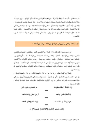 ‫ﻛﺗﺑــﻪ ، دﻓــﺎﺗ ﻩ ، أﻟﺑﺳــﺗﻪ اﻟﺻــﻳﻔﻳﺔ واﻟﺷــﺗوﻳﺔ ، ﻏرﻓﺗــﻪ ﺑﻣــﺎ ﻓﻳﻬــﺎ ﻣــن ﺗدﻓﺋــﺔ ، طﺎوﻟــﺔ إﻧــﺎ ة ، ﺳـرﻳر ، وﺳــﺎﺋد‬
                  ‫ر‬                                                                                     ‫ر‬
‫ﻣــﺛﻼً ، ﻓــرش وﺛﻳـ ة ، أﻏطﻳــﺔ ﻣﻧﺎﺳــﺑﺔ ﺻــﻳﻔﻳﺔ وﺷــﺗوﻳﺔ ، ﻫــذا إﻣــداد ، ﻓــﺈذا ﺿــﺑطﻪ ﻳﻛــذب ﻓﻘــد ﻳﺿـرﺑﻪ ،‬
                                                                                          ‫ر‬
‫واﻟﺿــرب أﻳﺿ ـﺎً ﺗرﺑﻳــﺔ ، ﻓﺎﻟﺗرﺑﻳــﺔ ﻟﻬــﺎ ﻣﻌﻧﻳــﺎن ؛ ﻣﻌﻧــﻰ اﻹﻣــداد ﺑﻣــﺎ ﺗﺣﺗﺎﺟــﻪ ﻣــن ﻣـواد ، واﻟﻣﻌﻧــﻰ اﻟﺛــﺎﻧﻲ‬
‫اﻟﺗرﺑﻳــﺔ اﻟﻧﻔﺳــﻳﺔ ، ﻓﻛــﻝ إﻧﺳــﺎن ﻳﺗﻠﻘــﻰ ﻣــن اﷲ ﻋــز وﺟــﻝ ﺗ ـرﺑﻳﺗﻳن ؛ ﻳﺗﻠﻘــﻰ ﺗرﺑﻳــﺔ ﻟﺟﺳــﻣﻪ ، وﻳﺗﻠﻘــﻰ ﺗرﺑﻳــﺔ‬
‫ﻟﻧﻔﺳﻪ ، ﻓﻛﻝ ﻣﺎ ﻳﺣدث ﻟك ﻓﻬو ﻣن اﷲ ﻋز وﺟﻝ ، ﺑﻧـﺎء ﻋﻠـﻰ واﻗﻌـك ، وﻋﻠـﻰ ﻧﻔﺳـﻳﺗك ، اﻟﺣﻣـد ﷲ رب‬
                                          ‫ً‬
                                                                               ‫اﻟﻌﺎﻟﻣﻳن .‬


                                  ‫اﷲ ﺳﺑﺣﺎﻧﻪ وﺗﻌﺎﻟﻰ رﺣﻣن رﺣﻳم ؛ رﺣﻣن ﻓﻲ ذاﺗﻪ ، رﺣﻳم ﻓﻲ أﻓﻌﺎﻟﻪ :‬


‫ﻓــﻲ درس ﺳــﺎﺑق ﻗﻠــت ﻟﻛــم : إن ﻛﻠﻣــﺔ "رب" ﺗﻘﺗﺿــﻲ اﻟﻌﻠــم ، وﺗﻘﺗﺿــﻲ اﻟﺧﺑ ـ ة ، وﺗﻘﺗﺿــﻲ‬
           ‫ر‬
‫اﻟﻐﻧـ ــﻰ ، وﺗﻘﺗﺿـ ــﻲ اﻹﺷ ـ ـ اف اﻟـ ــداﺋم ، وﺗﻘﺗﺿـ ــﻲ اﻟﺣﻛﻣـ ــﺔ ، وﺗﻘﺗﺿـ ــﻲ اﻟرﺣﻣـ ــﺔ ، ﻻ ﺑـ ــد أن ﻳﻛـ ــون رب‬
                                                                                      ‫ر‬
‫اﻟﻌــﺎﻟﻣﻳن ﻗوﻳ ـﺎً ، وﻏﻧﻳ ـﺎً ، وﺣﻛﻳﻣ ـﺎً ، وﻋﻠﻳﻣ ـﺎً ، وﺧﺑﻳ ـر ، ورﺣﻳﻣ ـﺎً ، وﻗﻳوﻣ ـﺎً ، داﺋــم اﻹﺷ ـ اف ، ﻻ ﻳﺳــﻣﻰ‬
     ‫ُ‬      ‫ر‬                                        ‫اً‬
‫اﻟﻣرﺑــﻲ ﻧﺎﺟﺣـﺎً إذا ﻏــﺎب ﻋــن اﻟــذي ﻳرﺑﻳــﻪ ، ﻻ ﻳﺳــﻣﻰ اﻟﻣﻌﻠــم ﻧﺎﺟﺣـﺎً إذا ﺗﻐﻳـب ﻋــن اﻟطــﻼب ، ﻻ ﺑــد أن‬
                                                          ‫ُ‬
‫ﻳﻛــون رب اﻟﻌــﺎﻟﻣﻳن ﻗوﻳـﺎً ، وﻏﻧﻳـﺎً ، وﻗــدﻳر ، وﺣﻛﻳﻣـﺎً ، ورﺣﻳﻣـﺎً ، وداﺋــم اﻹﺷـ اف ، وﻗﻳوﻣـﺎً ، اﻟﺣﻣــد ﷲ‬
                        ‫ر‬                                      ‫اً‬
                                                                                                          ‫رب اﻟﻌﺎﻟﻣﻳن .‬
‫ﻛﻠﻣﺔ "رب" ﻓﻳﻬﺎ ﻋطﺎء ، رﺑﻧﺎ ﻋز ﺟـﻝ ﻣـﺎ ﻗـﺎﻝ : اﻟﺣﻣـد ﻟﻺﻟـﻪ ، ﻣـﺎ ﻗـﺎﻝ : اﻟﺣﻣـد ﻟﻠﺧـﺎﻟق ،‬
                                       ‫رٍ‬
‫ﺑﻝ ﻗﺎﻝ : اﻟﺣﻣد ﷲ رب اﻟﻌﺎﻟﻣﻳن ، أي أن ﻟك رﺑﺎً ، ذات ﻣـ ة ﺳـﻣﻌت ﻓـﻲ اﻟطرﻳـق رﺟـﻼً ﻳﻘـوﻝ وﻫـو ﻓـﻲ‬
‫ﺣﺎﻟﺔ ﻏﺿب : ﻣن ﻟﻳس ﻟـﻪ أب ﻟـﻳس ﻟـﻪ رب ؟ ﺗـﺄﺛرت ﺑﻬـذﻩ اﻟﻛﻠﻣـﺔ ، ﻗـد ﻳﻧﺷـﺄ أﺣـدﻧﺎ ﻳﺗﻳﻣـﺎً ﻻ أب ﻟـﻪ ،‬
          ‫و‬                                                                         ‫َْ‬
                                                                                     ‫ﻟﻛن اﷲ ﻣوﺟود .‬
             ‫ﻧم ﻓﺎﻟﻣﺧﺎوف ﻛﻠﻬن أﻣﺎن‬                                         ‫واذا اﻟﻌﻧﺎﻳﺔ ﻻﺣظﺗك ﺟﻔوﻧﻬﺎ‬
                                                                                                   ‫ٕ‬
                                                          ‫***‬
               ‫ﺛم ﻣن ﻳﻌطﻲ إذا ﻣﺎ ﻣﻧﻌك‬                                          ‫إذا أﻋطﺎك ﻓﻣـن ﻳﻣﻧﻌــﻪ‬
                                                          ‫***‬
               ‫واﺗرك اﻟﻛﻝ وﺣﺎذر طﻣﻌك‬                                         ‫ﻛن ﻣﻊ اﷲ ﺗر اﷲ ﻣﻌــك‬
                                                          ‫***‬
                                   ‫ﱠْ ِ ﱠِ ِ‬         ‫َ ﱢ َْ ِ َ‬
                           ‫﴿اﻟﺣﻣد ﷲ رب اﻟﻌﺎﻟَﻣﻳن )٢( اﻟرﺣﻣن اﻟرﺣﻳم )٣( ﴾ .‬
                                           ‫َ‬



                                         ‫ة اﻟﻔﺎﺗﺣﺔ "١" : اﻟدرس ٢ ـ اﻵﻳﺎت : ]٣ ـ ٧[ ـ اﻟﺣﻣد واﻟﺗوﺣﻳد(‬
                                                                                                   ‫)ﺗﻔﺳﻳر اﻟﻘ آن اﻟﻛرﻳم ـ ﺳور‬
                                                                                                                 ‫ر‬
 