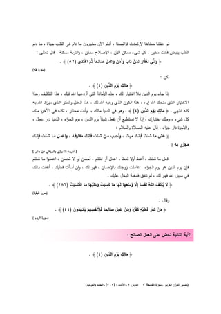 ‫ﻟــو ﻋﻘﻠﻧــﺎ ﻣﻌﻧﺎﻫــﺎ ﻻرﺗﻌــدت ﻓ اﺋﺻــﻧﺎ ، أﻧــﺗم اﻵن ﻣﺧﻳــرون ﻣــﺎ دام ﻓــﻲ اﻟﻘﻠــب ﺣﻳــﺎة ، ﻣــﺎ دام‬
                                                                    ‫ر‬
  ‫اﻟﻘﻠب ﻳﻧﺑض ﻓﺄﻧت ﻣﺧﻳر ، ﻛﻝ ﺷﻲء ﻣﻣﻛن اﻵن ، اﻹﺻﻼح ﻣﻣﻛن ، واﻟﺗوﺑﺔ ﻣﻣﻛﻧﺔ ، ﻗﺎﻝ ﺗﻌﺎﻟﻰ :‬

                              ‫َ ِٕ ﱢ َﻔ ٌ ِ َ ْ َ َ َ َ َ َ َ ِ َ َ ِ ﱠ ْ َ‬
                    ‫﴿ واﻧﻲ ﻟَﻐ ﱠﺎر ﻟﻣن ﺗَﺎب وآﻣن وﻋﻣﻝ ﺻﺎﻟﺣﺎً ﺛُم اﻫﺗَدى )٢٨( ﴾ .‬
‫) ة طﻪ(‬
    ‫ﺳور‬

                                                                                                   ‫ﻟﻛن :‬
                                            ‫َ ِ ِ َْ ِ د ِ‬
                                  ‫﴿ ﻣﺎﻟك ﻳوم اﻟ ﱢﻳن )٤( ﴾ .‬
‫إذا ﺟﺎء ﻳوم اﻟدﻳن ﻓﻼ اﺧﺗﻳﺎر ﻟك ، ﻫذﻩ اﻷﻣﺎﻧﺔ اﻟﺗﻲ أودﻋﻬﺎ اﷲ ﻓﻳك ، ﻫذا اﻟﺗﻛﻠﻳف وﻫـذا‬
‫اﻻﺧﺗﻳﺎر اﻟذي ﻣﻧﺣـك اﷲ إﻳـﺎﻩ ، ﻫـذا اﻟﻛـون اﻟـذي وﻫﺑـﻪ اﷲ ﻟـك ، ﻫـذا اﻟﻌﻘـﻝ واﻟﻔﻛـر اﻟـذي ﻣﻳـزك اﷲ ﺑـﻪ‬
                                                                        ‫َ ِ ِ َْ ِ د ِ‬
‫ﻛﻠﻪ اﻧﺗﻬﻰ ، ﴿ ﻣﺎﻟك ﻳوم اﻟ ﱢﻳن )٤( ﴾ ، وﻫو ﻓﻲ اﻟدﻧﻳﺎ ﻣﺎﻟك ، وأﻧت ﻣﺧﺗﺎر ، ﻟﻛﻧﻪ ﻓـﻲ اﻵﺧـ ة ﻣﻠـك‬
     ‫ر‬
‫ﻛﻝ ﺷﻲء ، وﻣﻠك اﺧﺗﻳﺎرك ، إذاً ﻻ ﺗﺳﺗطﻳﻊ أن ﺗﻔﻌﻝ ﺷﻳﺋﺎً ﻳوم اﻟدﻳن ، ﻳوم اﻟﺟ اء ، اﻟـدﻧﻳﺎ دار ﻋﻣـﻝ ،‬
                      ‫ز‬
                                                               ‫واﻵﺧ ة دار ﺟ اء ، ﻗﺎﻝ ﻋﻠﻳﻪ اﻟﺻﻼة واﻟﺳﻼم :‬
                                                                                          ‫ز‬       ‫ر‬
‫ﻋش ﻣﺎ ﺷﺋت ﻓﺈﻧــك ﻣﻳــت ، وأﺣﺑــب ﻣــن ﺷــﺋت ﻓﺈﻧــك ﻣﻔﺎرﻗــﻪ ، واﻋﻣــﻝ ﻣــﺎ ﺷــﺋت ﻓﺈﻧــك‬                  ‫))‬

                                                                                                          ‫(( .‬   ‫ي ﺑﻪ‬‫ﻣﺟز‬
‫] أﺧرﺟﻪ اﻟﺷﻳر ي واﻟﺑﻳﻬﻘﻲ ﻋن ﺟﺎﺑر [‬
                    ‫از‬

‫اﻓﻌﻝ ﻣﺎ ﺷﺋت ، أﻋـط ﻻ ﺗﻌـط ، اﻋـدﻝ أو اظﻠـم ، أﺣﺳـن أو ﻻ ﺗﺣﺳـن ، اﻋﻣﻠـوا ﻣـﺎ ﺷـﺋﺗم‬
                                                              ‫أو‬
‫ﻓﺈن ﻳوم اﻟدﻳن ﻫو ﻳوم اﻟﺟ اء ، ﻋﺎﻣﻠت زوﺟﺗك ﺑﺎﻹﺣﺳﺎن ، ﻓﻬو ﻟك ، وان أﺳﺄت ﻓﻌﻠﻳك ، أﻧﻔﻘت ﻣﺎﻟك‬
                          ‫ٕ‬                                   ‫ز‬
                                                        ‫ﻓﻲ ﺳﺑﻳﻝ اﷲ ﻓﻬو ﻟك ، ﻟم ﺗﻧﻔق ﻓﻣﻐﺑﺔ اﻟﺑﺧﻝ ﻋﻠﻳك .‬
              ‫﴿ ﻻ ﻳﻛﱢف اﻟ ﱠﻪ ﻧﻔﺳﺎً إِﻻ وﺳﻌﻬﺎ ﻟَﻬﺎ ﻣﺎ ﻛﺳﺑت وﻋﻠَﻳﻬﺎ ﻣﺎ اﻛﺗَﺳﺑت )٦٨٢( ﴾ .‬
                        ‫َ ُ َﻠ ُ ﻠ ُ َ ْ ﱠ ُ ْ َ َ َ َ َ َ َ ْ َ َ ْ َ َ ْ َ َ ْ‬
‫ة(‬
 ‫) ة اﻟﺑﻘر‬
       ‫ﺳور‬

                                                                                                  ‫وﻗﺎﻝ :‬

                          ‫َ ْ َ َ َ ْ ِ ُ ْر َ َ ْ َ ِ َ َ ِ ِ ْ ِ ِ ْ َ ْ َ ُ َ‬
                 ‫﴿ ﻣن ﻛﻔَر ﻓَﻌﻠَﻳﻪ ﻛﻔ ُﻩُ وﻣن ﻋﻣﻝ ﺻﺎﻟﺣﺎً ﻓَﻸَﻧﻔُﺳﻬم ﻳﻣﻬدون )٤٤( ﴾ .‬
‫) ة اﻟروم (‬
        ‫ﺳور‬



                                                                        ‫اﻵﻳﺔ اﻟﺗﺎﻟﻳﺔ ﺗﺣض ﻋﻠﻰ اﻟﻌﻣﻝ اﻟﺻﺎﻟﺢ :‬


                                                  ‫َ ِ ِ َْ ِ د ِ‬
                                          ‫﴿ ﻣﺎﻟك ﻳوم اﻟ ﱢﻳن )٤( ﴾ .‬




                                       ‫ة اﻟﻔﺎﺗﺣﺔ "١" : اﻟدرس ٢ ـ اﻵﻳﺎت : ]٣ ـ ٧[ ـ اﻟﺣﻣد واﻟﺗوﺣﻳد(‬
                                                                                                 ‫)ﺗﻔﺳﻳر اﻟﻘ آن اﻟﻛرﻳم ـ ﺳور‬
                                                                                                               ‫ر‬
 