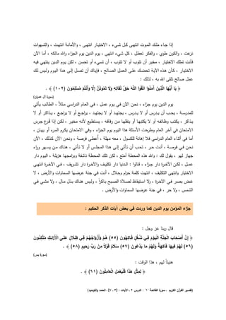 ‫إذا ﺟــﺎء ﻣﻠــك اﻟﻣــوت اﻧﺗﻬــﻰ ﻛــﻝ ﺷــﻲء ، اﻻﺧﺗﻳــﺎر اﻧﺗﻬــﻰ ، واﻷﻣﺎﻧــﺔ اﻧﺗﻬــت ، واﻟﺷــﻬوات‬
‫ﻋت ، واﻟﻛون طوي ، واﻟﻔﻛر ﺗﻌطﻝ ، ﻛﻝ ﺷﻲء اﻧﺗﻬﻰ ، ﻳوم اﻟدﻳن ﻳوم اﻟﺟ اء واﷲ ﻣﺎﻟﻛﻪ ، أﻣﺎ اﻵن‬
                     ‫ز‬                                                                 ‫ﻧز‬
‫ﻓﺄﻧت ﺗﻣﻠك اﻻﺧﺗﻳﺎر ، ﻣﺧﻳر أن ﺗﺗوب أو ﻻ ﺗﺗوب ، أن ﺗﺳﻲء أو ﺗﺣﺳن ، ﻟﻛن ﻳـوم اﻟـدﻳن ﻳﻧﺗﻬـﻲ ﻓﻳـﻪ‬
‫اﻻﺧﺗﻳــﺎر ، ﻛــﺄن ﻫــذﻩ اﻵﻳــﺔ ﺗﺣﺿــك ﻋﻠــﻰ اﻟﻌﻣــﻝ اﻟﺻــﺎﻟﺢ ، ﻓﺈﻳــﺎك أن ﺗﺻــﻝ إﻟــﻰ ﻫــذا اﻟﻳــوم وﻟــﻳس ﻟــك‬
                                                                               ‫ﻋﻣﻝ ﺻﺎﻟﺢ ﺗﻠﻘﻰ اﷲ ﺑﻪ ، ﻟذﻟك :‬
        ‫﴿ ﻳﺎ أَﱡﻬﺎ اﻟﱠذﻳن َﻣﻧوا اﺗﱠﻘُوا اﻟﻠﱠﻪ ﺣق ﺗُﻘَﺎﺗﻪ وﻻ ﺗَﻣوﺗُن إِﻻ وأَﻧﺗُم ﻣﺳِﻣون )٢٠١( ﴾ .‬
                  ‫َ َ ﱠ ِ ِ ََ ُ ﱠ ﱠ َ ْ ْ ُ ْ ﻠ ُ َ‬                       ‫َ ﻳ َ ِ َ آَُ‬
‫) ة آﻝ ﻋﻣ ان(‬
  ‫ر‬       ‫ﺳور‬

‫ﻳوم اﻟدﻳن ﻳوم ﺟـ اء ، ﻧﺣـن اﻵن ﻓـﻲ ﻳـوم ﻋﻣـﻝ ، ﻓـﻲ اﻟﻌـﺎم اﻟدرﺳـﻲ ﻣـﺛﻼً ، اﻟطﺎﻟـب ﻳـﺄﺗﻲ‬
                         ‫ا‬                                           ‫ز‬
‫ﻟﻠﻣدرﺳ ــﺔ ، ﻳﺣ ــب أن ﻳ ــدرس أو ﻻ ﻳ ــدرس ، ﻳﺟﺗﻬ ــد أو ﻻ ﻳﺟﺗﻬ ــد ، ﻳرﺟ ــﻊ أو ﻻ ﻳرﺟ ــﻊ ، ﻳ ــذاﻛر أو ﻻ‬
                     ‫ا‬            ‫ا‬
‫ﻳــذاﻛر ، ﻳﻛﺗــب وظﺎﺋﻔــﻪ أو ﻻ ﻳﻛﺗﺑﻬــﺎ أو ﻳﻧﻘﻠﻬــﺎ ﻣــن رﻓﺎﻗــﻪ ، ﻳﺳــﺗطﻳﻊ ﻷﻧــﻪ ﻣﺧﻳــر ، ﻟﻛــن إذا ﻗُـ ع ﺟــرس‬
        ‫ـر‬
‫اﻻﻣﺗﺣﺎن ﻓﻲ آﺧر اﻟﻌﺎم وطرﺣت اﻷﺳﺋﻠﺔ ﻫذا اﻟﻳوم ﻳوم اﻟﺟ اء ، وﻓﻲ اﻻﻣﺗﺣـﺎن ﻳﻛـرم اﻟﻣ ء أو ﻳﻬـﺎن ،‬
            ‫ـر‬                              ‫ز‬
‫أﻣﺎ ﻓﻲ أﺛﻧﺎء اﻟﻌﺎم اﻟد اﺳﻲ ﻓﻼ إﻫﺎﻧﺔ ﻟﻠﻛﺳوﻝ ، ﻣﻌﻪ ﻣﻬﻠﺔ ، أُﻋطـﻲ ﻓرﺻـﺔ ، وﻧﺣـن اﻵن ﻛـذﻟك ، اﻵن‬
                                                                    ‫ر‬
‫ﻧﺣــن ﻓــﻲ ﻓرﺻــﺔ ، أﻧــت ﺣــر ، ﺗﺣــب أن ﺗــﺄﺗﻲ إﻟــﻰ ﻫــذا اﻟﻣﺟﻠــس أو ﻻ ﺗــﺄﺗﻲ ، ﻫﻧــﺎك ﻣــن ﻳﺳــﻬر و اء‬
 ‫ر‬
‫ﺟﻬﺎز ﻟﻬو ، ﻳﻘوﻝ ﻟك : واﷲ ﻫذﻩ اﻟﻣﺣطﺔ أﻣﺗﻊ ، ﻟﻛن ﺗﻠك اﻟﻣﺣطﺔ ﻧﺎﺷﻔﺔ وﺑ اﻣﺟﻬـﺎ ﻫزﻳﻠـﺔ ، اﻟﻳـوم دار‬
                         ‫ر‬
‫ﻋﻣــﻝ ، ﻟﻛــن اﻵﺧ ـ ة دار ﺟ ـ اء ، ﻗــﺎﻟوا : اﻟــدﻧﻳﺎ دار ﺗﻛﻠﻳــف واﻵﺧ ـ ة دار ﺗﺷ ـرﻳف ، ﻓــﻲ اﻵﺧ ـ ة اﻧﺗﻬــﻰ‬
        ‫ر‬                          ‫ر‬                                          ‫ز‬         ‫ر‬
‫اﻻﺧﺗﻳﺎر واﻧﺗﻬﻰ اﻟﺗﻛﻠﻳف ، اﻧﺗﻬت ﻛﻠﻣﺔ ﺣ ام وﺣـﻼﻝ ، أﻧـت ﻓـﻲ ﺟﻧـﺔ ﻋرﺿـﻬﺎ اﻟﺳـﻣﺎوات واﻷرض ، ﻻ‬
                                                  ‫ر‬
‫ﻏــض ﺑﺻــر ﻓــﻲ اﻵﺧ ـ ة ، ﻻ اﺳــﺗﻳﻘﺎظ ﻟﺻــﻼة اﻟﺻــﺑﺢ ﺑــﺎﻛر ، وﻟــﻳس ﻫﻧــﺎك ﺑــذﻝ ﻣــﺎﻝ ، ﻻ ﻣﺷــﻲ ﻓــﻲ‬
            ‫و‬                              ‫اً‬                               ‫ر و‬
                                                 ‫اﻟﺷﻣس ، ﻻ ﺣر ، ﻓﻲ ﺟﻧﺔ ﻋرﺿﻬﺎ اﻟﺳﻣﺎوات واﻷرض .‬
                                                                                     ‫و‬


                                    ‫ﺟ اء اﻟﻣؤﻣن ﻳوم اﻟدﻳن ﻛﻣﺎ وردت ﻓﻲ ﺑﻌض آﻳﺎت اﻟذﻛر اﻟﺣﻛﻳم :‬
                                                                                          ‫ز‬


                                                                                 ‫ﻗﺎﻝ رﺑﻧﺎ ﻋز وﺟﻝ :‬

‫ْ َر ِ ِ ُ ِ ُ َ‬         ‫َ ٍ َ‬
                                ‫ِ ِ‬                           ‫ﱠ ْ َ َ ْ َ ﱠ ِ َْ ْ َ ِ ُ ُ ٍ ِ ُ َ‬
‫﴿ إِن أَﺻﺣﺎب اﻟﺟﻧﺔ اﻟﻳــوم ﻓــﻲ ﺷـﻐﻝ ﻓَــﺎﻛﻬون )٥٥( ﻫــم وأَزواﺟﻬــم ﻓــﻲ ظــﻼ ﻝ ﻋﻠَــﻰ اﻷ َاﺋــك ﻣﺗﱠﻛﺋــون‬
                                       ‫ُْ َ َْ ُ ُْ‬
                                   ‫ِْ ﱟ ِ ٍ‬                           ‫ُ ْ ِ َ ِ َ ٌ َ ُ ْ َ َد ُ َ‬
                      ‫)٦٥( ﻟَﻬم ﻓﻳﻬﺎ ﻓَﺎﻛﻬﺔ وﻟَﻬم ﻣﺎ ﻳ ﱠﻋون )٧٥( ﺳﻼم ﻗَوﻻً ﻣن رب رﺣﻳم )٨٥( ﴾ .‬
                                        ‫َ َ‬            ‫ََ ٌ ْ‬
‫) ة ﻳس(‬
    ‫ﺳور‬

                                                                ‫ﻫﻧﻳﺋﺎً ﻟﻬم ، ﻫذا اﻟوﻗت :‬

                                          ‫ِ ِ ِْ َ َ ََْ ْ َ ِ ْ َ ِ َ‬
                                 ‫﴿ ﻟﻣﺛﻝ ﻫذا ﻓﻠﻳﻌﻣﻝ اﻟﻌﺎﻣﻠُون )١٦( ﴾ .‬


                                      ‫ة اﻟﻔﺎﺗﺣﺔ "١" : اﻟدرس ٢ ـ اﻵﻳﺎت : ]٣ ـ ٧[ ـ اﻟﺣﻣد واﻟﺗوﺣﻳد(‬
                                                                                                ‫)ﺗﻔﺳﻳر اﻟﻘ آن اﻟﻛرﻳم ـ ﺳور‬
                                                                                                              ‫ر‬
 