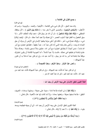 ‫((‬   ‫ﺟﻣـﻊ اﻟﻘ آن ﻓﻲ اﻟﻔﺎﺗﺣﺔ‬
                                                                                          ‫ر‬                 ‫))‬
‫]ورد ﻓﻲ اﻷﺛر[‬

‫واﷲ ﻣﻌــﻪ اﻟﺣــق ، ﻷن ﻛــﻝ ﺷــﻲء ﻓــﻲ اﻟﻔﺎﺗﺣــﺔ ، اﻷﻟوﻫﻳــﺔ ، واﻟﺣﻣــد ، واﻟرﺑوﺑﻳــﺔ ، واﺳــم اﷲ‬
                     ‫َ ِ ِ َ ِْ د ِ‬                                                ‫ﱠْ ِ ﱠِ ِ‬
‫اﻷﻋظــم : ﴿اﻟــرﺣﻣن اﻟــرﺣﻳم﴾ ، واﻟﻣﺻــﻳر اﻟــذي ﻻ ﻣﻔــر ﻣﻧــﻪ ، ﴿ ﻣﺎﻟــك ﻳــوم اﻟ ـ ﱢﻳن ﴾ ، اﻵن ﻣوﻗﻔــك‬
                                                                                             ‫َ‬
                                                                           ‫اﻟﻣﻧطﻘﻲ ؛ ﴿إِ ﱠﺎك ﻧﻌﺑد وا ﱠﺎك ﻧﺳﺗَ ِ‬
‫ﻳ َ َ ْ ُ ُ َ ِٕﻳ َ َ ْ ﻌﻳن ﴾ ، ﻟو أن اﷲ ﻋـز وﺟـﻝ ﻗـﺎﻝ : ﻧﻌﺑـد إﻳـﺎك ﻻﺧﺗﻠـف اﻷﻣـر ، إذا‬
                                                                        ‫ُ‬
‫ﺳﺑق اﻟﻣﻔﻌوﻝ ﺑﻪ اﻟﻔﻌﻝ ﻓﻬذا أﺳﻠوب اﻟﺣﺻر ؛ أي ﻧﻌﺑدك ﻻ ﻧﻌﺑد أﺣـداً ﻣﻌـك ، ﻟـو ﻗـﺎﻝ : )ﻧﻌﺑـد إﻳـﺎك(‬
                                             ‫و‬      ‫ْ‬
‫ﺷﻲء ، و)إﻳﺎك ﻧﻌﺑد( ﺷﻲء آﺧر ، ﻟذﻟك ﻓﺈن أﻋﻠﻰ ﻣرﺗﺑﺔ ﻳﺑﻠﻐﻬﺎ اﻹﻧﺳﺎن ﻓﻲ اﻷرض أن ﻳدرك أن ﺣق‬
 ‫اﻟﻌﺑــﺎدة ﷲ وﺣــدﻩ ، وأﻋﻠــﻰ ﻣﻘــﺎم ﺑﻠﻐــﻪ اﻟﻧﺑــﻲ أﻧــﻪ ﻛــﺎن ﻋﺑــداً ﷲ ، ﻋﺑــداً ﺣﻘﻳﻘﻳـﺎً ، ﻓﺗطــﺎﺑق اﺧﺗﻳــﺎ ﻩ ﻣــﻊ أﻣــر‬
            ‫ر‬         ‫َ‬
‫اﷲ ﺗﻣﺎﻣ ـﺎً ، ﻧﺣــن أﺣﻳﺎﻧ ـﺎً ﻻ ﻳﺗطــﺎﺑق اﺧﺗﻳﺎرﻧــﺎ ﻣــﻊ أﻣــر اﷲ ، ﻧطﺑــق ﻣــﺛﻼً ﺗﺳــﻌﻳن ﺑﺎﻟﻣﺋــﺔ ، وﻫﻧــﺎك ﻣــﺛﻼً‬
‫ﻋﺷـ ة ﺑﺎﻟﻣﺋــﺔ ﻟــم ﺗطﺑﻘﻬــﺎ ﻓــﻲ ﻋﻣﻠــك ، ﻓﻠﺳــت إذاً ﻋﺑــداً ﻛــﺎﻣﻼً ، أﻣــﺎ اﻟﻌﺑودﻳــﺔ اﻟﻛﺎﻣﻠــﺔ أن ﻳﻛــون اﺧﺗﻳــﺎرك‬
                                                                                                                  ‫ر‬
‫ﻣواﻓﻘﺎً ﻣﺋﺔ ﺑﺎﻟﻣﺋﺔ ﻟﻣﺎ أﻣـر ﺑـﻪ اﷲ ﻋـز وﺟـﻝ ، إذاً أﻧـت ﻋﺑـد ﷲ ، وان ﻟـم ﺗﻛـن ﻋﺑـداً ﷲ ﻓـﻼ ﺑـد أن ﺗﻛـون‬
                                     ‫ٕ‬
                                                                                      ‫ﻋﺑداً ﻟﺷﻬواﺗك :‬
                                    ‫ُْ ْ َ ِ ِ‬         ‫ِ‬                            ‫ِ‬
                                               ‫َ َ ْ ُ د َ ِ َ َ ْ ُ ﱢرَ َ َ‬
                               ‫)) ﺗَﻌس ﻋﺑد اﻟ ﱢﻳﻧﺎر ، وﻋﺑد اﻟد ْﻫم ، وﻋﺑد اﻟﺧﻣﻳﺻﺔ (( .‬
                                       ‫َ‬
‫ة[‬
 ‫ي ﻋن أﺑﻲ ﻫرﻳر‬‫] اﻟﺑﺧﺎر‬

‫إن ﻟـم ﺗﻛــن ﻋﺑـداً ﷲ ﻓﺄﻧــت ﻋﺑــد ﻟﺷـﻬوﺗك ، وان ﻟــم ﺗﻛــن ﻋﺑـداً ﻟﺷــﻬوﺗك ﻓﺄﻧــت ﻋﺑـد ﻟﻌﺑــد ﻣــن‬
                                                     ‫ٕ‬
                                                                      ‫ِ‬
                                                 ‫ﻋﺑﻳد اﷲ ، ﻓﺄﻧت ﻋﺑد ﻟﻌﺑد ﻟﺋﻳم ، ﻛن ﷲ ﻋﺑداً ﻓﻌﺑد اﷲ ﺣر .‬


                                                   ‫ى ﻟﺧﻠق اﻹﻧﺳﺎن ﻋﻠﻰ وﺟﻪ اﻷرض أن ﻳﻌﺑد اﷲ :‬‫اﻟﻌﻠﺔ اﻟﻛﺑر‬


‫﴿ إِ ﱠﺎك ﻧﻌﺑد ﴾ إن اﻟﻌﺑﺎدة طﺎﻋﺔ ﺗﺎﻣـﺔ ، ﻣﺑﻧﻳـﺔ ﻋﻠـﻰ ﻣﻌرﻓـﺔ ، وﻣﻧﺗﻬﻳـﺔ ﺑﺳـﻌﺎدة ، اﻟﺗﻌرﻳـف‬
                                                                           ‫ﻳ َ َ ُُْ‬
       ‫اﻟدﻗﻳق : طﺎﻋﺔ ﺗﺳﺑﻘﻬﺎ ﻣﻌرﻓﺔ ، وﺗﻌﻘﺑﻬﺎ ﺳﻌﺎدة ، واﻻ ﻟﻣﺎ ﻛﺎﻧت ﻟﻬﺎ ﻫذﻩ اﻷﻫﻣﻳﺔ ، ﻗﺎﻝ ﺗﻌﺎﻟﻰ :‬
                                                   ‫ٕ‬
                                      ‫َ َ َ ْ ُ ْ ِ ﱠ َ ِْ ْ َ ﱠ ِ َ ْ ُ ُ ِ‬
                               ‫﴿ وﻣﺎ ﺧﻠَﻘت اﻟﺟن واﻹ ﻧس إِﻻ ﻟﻳﻌﺑدون )٦٥( ﴾‬
‫) ة اﻟذارﻳﺎت(‬
          ‫ﺳور‬

‫ى ﻟﺧﻠق اﻹﻧﺳﺎن ﻋﻠﻰ وﺟﻪ اﻷرض أن ﻳﻌﺑد اﷲ ، أي أن ﻳﻌرﻓﻪ ﻓﻳطﻳﻌـﻪ وﻳﺳـﻌد‬‫اﻟﻌﻠﺔ اﻟﻛﺑر‬
                                                      ‫ﺑﻘرﺑﻪ ، ﴿ إِ ﱠﺎك ﻧﻌﺑد ﴾ ، ﻻ ﻧﻌﺑد إﻻ إﻳﺎك ، ﻗﺎﻝ ﺗﻌﺎﻟﻰ :‬
                                                                                       ‫ﻳ َ َ ُُْ‬

                ‫ْ ِ ﱠ ُ َ َ ﱠ َ ْ ُُ ِ‬                 ‫ٍ ﱠ ُ ِ‬        ‫ِ ِ‬     ‫ِ‬
        ‫﴿ وﻣﺎ أَرﺳﻠﻧﺎ ﻣن ﻗَﺑﻠك ﻣن رﺳوﻝ إِﻻ ﻧوﺣﻲ إِﻟَﻳﻪ أَﻧﻪ ﻻ إِﻟَﻪ إِﻻ أَﻧﺎ ﻓَﺎﻋﺑدون )٥٢(﴾ .‬
                                                                 ‫َ َ ْ َ َْ ْ ْ َ ْ َ ُ‬
‫) ة اﻷﻧﺑﻳﺎء(‬
         ‫ﺳور‬



                                          ‫ة اﻟﻔﺎﺗﺣﺔ "١" : اﻟدرس ٢ ـ اﻵﻳﺎت : ]٣ ـ ٧[ ـ اﻟﺣﻣد واﻟﺗوﺣﻳد(‬
                                                                                                    ‫)ﺗﻔﺳﻳر اﻟﻘ آن اﻟﻛرﻳم ـ ﺳور‬
                                                                                                                  ‫ر‬
 