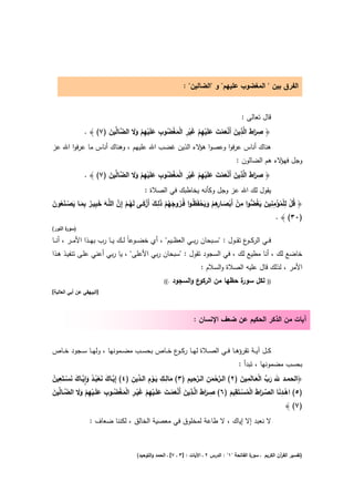 ‫اﻟﻔرق ﺑﻳن " اﻟﻣﻐﺿوب ﻋﻠﻳﻬم" و "اﻟﺿﺎﻟﻳن" :‬


                                                                                              ‫ﻗﺎﻝ ﺗﻌﺎﻟﻰ :‬
                            ‫ِ َا َ ِ َ ْ َ ْ َ َ ْ ِ ْ َ ْ ِ ْ َ ْ ُ ِ َ ْ ِ ْ َ َ‬
           ‫﴿ ﺻرط اﻟﱠذﻳن أَﻧﻌﻣت ﻋﻠَﻳﻬم ﻏﻳر اﻟﻣﻐﺿوب ﻋﻠَﻳﻬم وﻻ اﻟﺿﺎﱢﻳن )٧( ﴾ .‬
                    ‫ﱠﻟ َ‬
‫ﻫﻧﺎك أﻧﺎس ﻋرﻓوا وﻋﺻوا ﻻء اﻟذﻳن ﻏﺿب اﷲ ﻋﻠﻳﻬم ، وﻫﻧﺎك أﻧﺎس ﻣﺎ ﻋرﻓوا اﷲ ﻋز‬
                                                        ‫ﻫؤ‬
                                                                                           ‫وﺟﻝ ﻻء ﻫم اﻟﺿﺎﻟون :‬
                                                                                                          ‫ﻓﻬؤ‬
                                       ‫ِ َا َ ِ َ ْ َ ْ َ َ ْ ِ ْ َ ْ ِ ْ َ ْ ُ ِ َ ْ ِ ْ َ َ‬
            ‫﴿ ﺻرط اﻟﱠذﻳن أَﻧﻌﻣت ﻋﻠَﻳﻬم ﻏﻳر اﻟﻣﻐﺿوب ﻋﻠَﻳﻬم وﻻ اﻟﺿﺎﱢﻳن )٧( ﴾ .‬
                          ‫ﱠﻟ َ‬
                                             ‫ﻳﻘوﻝ ﻟك اﷲ ﻋز وﺟﻝ وﻛﺄﻧﻪ ﻳﺧﺎطﺑك ﻓﻲ اﻟﺻﻼة :‬
‫﴿ ﻗﻝ ﻟﻠﻣؤﻣﻧﻳن ﻳﻐﺿوا ﻣن أَﺑﺻـ ِﻫم وﻳﺣﻔَ ُـوا ﻓُــروﺟﻬم ذِــك أَزﻛــﻰ ﻟَﻬــم إِن اﻟﻠﱠــﻪ ﺧﺑﻳــر ﺑﻣــﺎ ﻳﺻـﻧﻌون‬
‫ُ ْ ِ ْ ُ ْ ِ ِ َ َ ُ ﱡ ِ ْ ْ َ ـﺎرِ ْ َ َ ْ ظ ُ َ ُ ْ َ ﻟ َ ْ َ ُ ْ ﱠ َ َ ِ ٌ ِ َ َ ْ َ ُ َ‬
                                                                                                  ‫)٠٣( ﴾ .‬
‫) ة اﻟﻧور(‬
       ‫ﺳور‬

‫ﻓ ــﻲ اﻟرﻛ ـ ع ﺗﻘ ــوﻝ : "ﺳ ــﺑﺣﺎن رﺑ ــﻲ اﻟﻌظ ــﻳم" ، أي ﺧﺿ ــوﻋﺎً ﻟ ــك ﻳ ــﺎ رب ﺑﻬ ــذا اﻷﻣ ــر ، أﻧ ــﺎ‬
                                                                                              ‫ـو‬
‫ﺧﺎﺿﻊ ﻟك ، أﻧﺎ ﻣطﻳﻊ ﻟك ، ﻓﻲ اﻟﺳﺟود ﺗﻘوﻝ : "ﺳﺑﺣﺎن رﺑﻲ اﻷﻋﻠﻰ" ، ﻳﺎ رﺑﻲ أﻋﻧﻲ ﻋﻠـﻰ ﺗﻧﻔﻳـذ ﻫـذا‬
                                                                         ‫اﻷﻣر ، ﻟذﻟك ﻗﺎﻝ ﻋﻠﻳﻪ اﻟﺻﻼة واﻟﺳﻼم :‬
                                                      ‫.((‬   ‫ع واﻟﺳﺟود‬‫ة ﺣظﻬﺎ ﻣن اﻟرﻛو‬
                                                                                   ‫ﻟﻛﻝ ﺳور‬                 ‫))‬
‫]اﻟﺑﻳﻬﻘﻲ ﻋن أﺑﻲ اﻟﻌﺎﻟﻳﺔ[‬



                                                                     ‫آﻳﺎت ﻣن اﻟذﻛر اﻟﺣﻛﻳم ﻋن ﺿﻌف اﻹﻧﺳﺎن :‬


‫ﻛــﻝ آﻳــﺔ ﺗﻘرؤﻫــﺎ ﻓــﻲ اﻟﺻــﻼة ﻟﻬــﺎ رﻛـ ع ﺧــﺎص ﺑﺣﺳــب ﻣﺿــﻣوﻧﻬﺎ ، وﻟﻬــﺎ ﺳــﺟود ﺧــﺎص‬
                                              ‫ـو‬
                                                                                            ‫ﺑﺣﺳب ﻣﺿﻣوﻧﻬﺎ ، ﺗﺑدأ :‬

‫ﱠ َ َ ْ ُ ُ َ ِٕ ﱠ َ َ ْ ِ ُ‬         ‫َ ِ ِ َ ِْ د ِ‬           ‫ﱠْ ِ ﱠِ ِ‬             ‫َ ﱢ َْ ِ َ‬
‫﴿اﻟﺣﻣــد ﷲ رب اﻟﻌــﺎﻟَﻣﻳن )٢( اﻟــرﺣﻣن اﻟــرﺣﻳم )٣( ﻣﺎﻟــك ﻳــوم اﻟـ ﱢﻳن )٤( إِﻳــﺎك ﻧﻌﺑــد واﻳــﺎك ﻧﺳــﺗَﻌﻳن‬
                                                                        ‫َ‬
           ‫ِ َا َ ِ َ ْ َ ْ َ َ ْ ِ ْ َ ْ ِ ْ َ ْ ُ ِ َ ْ ِ ْ َ َ‬                 ‫ِ‬                  ‫ِ‬
‫)٥( اﻫــدﻧﺎ اﻟﺻــرط اﻟﻣﺳــﺗَﻘﻳم )٦( ﺻــرط اﻟﱠــذﻳن أَﻧﻌﻣــت ﻋﻠَــﻳﻬم ﻏﻳــر اﻟﻣﻐﺿــوب ﻋﻠَــﻳﻬم وﻻ اﻟﺿــﺎﱢﻳن‬
‫ﱠ ﻟ َ‬                                                                            ‫ْ َ ﱢ َا َ ْ ُ ْ َ‬
                                                                                                                    ‫)٧( ﴾‬
                   ‫ﻻ ﻧﻌﺑد إﻻ إﻳﺎك ، ﻻ طﺎﻋﺔ ﻟﻣﺧﻠوق ﻓﻲ ﻣﻌﺻﻳﺔ اﻟﺧﺎﻟق ، ﻟﻛﻧﻧﺎ ﺿﻌﺎف :‬



                                         ‫ة اﻟﻔﺎﺗﺣﺔ "١" : اﻟدرس ٢ ـ اﻵﻳﺎت : ]٣ ـ ٧[ ـ اﻟﺣﻣد واﻟﺗوﺣﻳد(‬
                                                                                                   ‫)ﺗﻔﺳﻳر اﻟﻘ آن اﻟﻛرﻳم ـ ﺳور‬
                                                                                                                 ‫ر‬
 