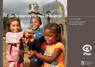 Plan Canada
Annual Review &
Financials 2012
A plan to improve the lives of children
 