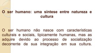 O ser humano: uma síntese entre natureza e
cultura
O ser humano não nasce com características
culturais e sociais, tipicamente humanas, mas as
adquire devido ao processo de socialização
decorrente de sua integração em sua cultura.
 