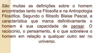São muitas as definições sobre o homem
encontradas tanto na Filosofia e na Antropologia
Filosófica. Segundo o filósofo Blaise Pascal, a
característica que marca definitivamente o
homem é sua capacidade de pensar. O
raciocínio, o pensamento, é o que sobreleva o
homem em relação a qualquer outro ser no
universo.
 