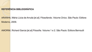 REFERÊNCIA BIBLIOGRÁFICA
ARANHA, Mária Lúcia de Arruda [et.al]. Filosofando. Volume Único. São Paulo: Editora
Moderno, 2009.
AMORIM, Richard Garcia [et.al] Filosofia. Volume 1 e 2. São Paulo: Editora Bernoulli
 