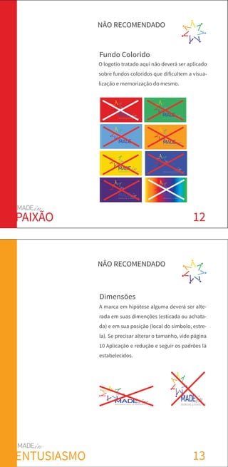 12
Fundo Colorido
BRANDING & MARKETING
BRANDING & MARKETING
BRANDING & MARKETING
BRANDING & MARKETING
BRANDING & MARKETING
BRANDING & MARKETING
BRANDING & MARKETING
BRANDING & MARKETING
NÃO RECOMENDADO
PAIXÃO
13
Dimensões
B R A N D I N G & M A R K E T I N G BRANDING & MARKETING
NÃO RECOMENDADO
ENTUSIASMO
O logotio tratado aqui não deverá ser aplicado
sobre fundos coloridos que dificultem a visua-
lização e memorização do mesmo.
A marca em hipótese alguma deverá ser alte-
rada em suas dimenções (esticada ou achata-
da) e em sua posição (local do símbolo, estre-
la). Se precisar alterar o tamanho, vide página
10 Aplicação e redução e seguir os padrões lá
estabelecidos.
 