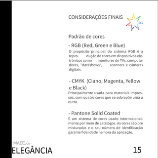 15
Padrão de cores
O propósito principal do sistema RGB é a
repro- dução de cores em dispositivos ele-
trônicos como monitores de TVs, computa-
dores, "datashows", scanners e câmeras
digitais.
- RGB (Red, Green e Blue)
- CMYK (Ciano, Magenta, Yellow
e Black)
- Pantone Solid Coated
Principalmente usada para materiais impres-
sos, com quatro cores que se sobrepõe uma a
outra.
É um sistema de cores usado internacional-
mente por meio de catálogos. As cores são pré
misturadas e o seu número de identificação
garante fidelidade na hora da aplicação.
CONSIDERAÇÕES FINAIS
ELEGÂNCIA
 