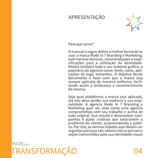 04
Para que serve?
O manual a seguir define a melhor forma de se
usar a marca Made In 7 Branding e Marketing,
com normas técnicas, recomendações e espe-
cificações para a utilização da identidade.
Mostra também todo o seu material gráfico, a
papelaria da agencia como: fonte, cores, apli-
cações do logo, tamanhos. O objetivo desde
documento e fazer com que a marca seja
sempre aplicada de maneira uniforme, facili-
tando assim a lembrança e reconhecimento
da mesma.
Seja qual plataforma a marca seja aplicada,
ela não deve perder sua essência e sua origi-
nalidade. A agencia Made In 7 Branding e
Marketing quer ser vista como uma agencia
comprometida com seu trabalho e acima de
tudo original. Sua missão é desenvolver cam-
panhas e ações criativas que solucionem o
problema do cliente, surpreendendo o públi-
co. Por isso, as normas listadas aqui devem ser
seguidas para que tais valores não se percam e
sejam transmitidos pela sua identidade visual.
APRESENTAÇÃO
TRANSFORMAÇÃO
 