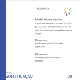 08
FONTE: Source Sans Pro
Maiúscula
Minúscula
ABCDEFJHIJKLMNOPQRSTUVWXYZ
0123456789
abcdefghijklmnopqrstuvwxyz 01
23456789
TIPOGRAFIA
SOFISTICAÇÃO
A fonte utilizada para a contrução do logoti-
po foi a Source Sans Pro com pequenos reto-
ques. Na assinatura da marca ela foi usada na
íntegra.
 