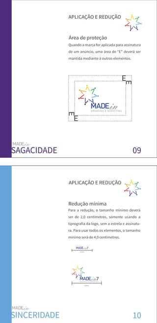 09
Área de proteção
APLICAÇÃO E REDUÇÃO
SAGACIDADE
10SINCERIDADE
BRANDING & MARKETING
APLICAÇÃO E REDUÇÃO
Redução mínima
2,0cm
BRANDING & MARKETING
4,0cm
Para a redução, o tamanho mínimo deverá
ser de 2,0 centímetros, somente usando a
tiprografia da logo, sem a estrela e assinatu-
ra. Para usar todos os elementos, o tamanho
mínimo será de 4,0 centímetros.
Quando a marca for aplicada para assinatura
de um anúncio, uma área de “E” deverá ser
mantida mediante á outros elementos.
 