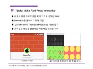 <Apple 공식계정> <짧은 비디오를 통해 다양한 색상 조합을 표현>
04 Apple: Make Paid Posts Innovative
 애플이 제품 프로모션을 위해 최초로 선택한 SNS
 iPhone 5c를 홍보하기 위해 개설
 Dash board 와 Promoted Posts(Paid Post) 광고
 흥미로운 영상을 선호하는 사용자의 성향을 파악
<사진 출처: Social media , ‘ How to use tumblr for business>
 