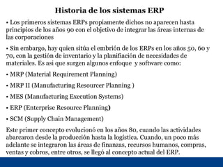 Historia de los sistemas ERP
• Los primeros sistemas ERPs propiamente dichos no aparecen hasta
principios de los años 90 con el objetivo de integrar las áreas internas de
las corporaciones
• Sin embargo, hay quien sitúa el embrión de los ERPs en los años 50, 60 y
70, con la gestión de inventario y la planifiación de necesidades de
materiales. Es asi que surgen algunos enfoque y software como:
• MRP (Material Requirement Planning)
• MRP II (Manufacturing Resourcer Planning )
• MES (Manufacturing Execution Systems)
• ERP (Enterprise Resource Planning)
• SCM (Supply Chain Management)
Este primer concepto evolucionó en los años 80, cuando las actividades
abarcaron desde la producción hasta la logística. Cuando, un poco más
adelante se integraron las áreas de finanzas, recursos humanos, compras,
ventas y cobros, entre otros, se llegó al concepto actual del ERP.
 