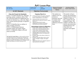Art           Lesson Plan
Art Teacher:                                                           Grade Level:                   Date:                         Background Knowledge         Instructional Activities:
Mr. Glorvigen                                                          First Grade                    Current                        Anticipatory Set/Hook      Teacher Guided Practice
                                                                                                                                           Reflection
                  Art QCC Standards                                              Objectives Communicated
      Fine Art/Visual Art Standards                                                 Ongoing Objectives:                             The students are         The teacher will give
FAVA 1.2 Creates artworks (e.g., drawings,                             •     Develop construction (cutting, gluing, manipulating,   asked to view two        step by step instructions
paintings, pottery, sculptures, prints, fiber                                etc.), drawing, painting, etc., skills (Application,   pictures (a              (guided practice) for the
                                                                             Synthesis; ongoing objective, see art matrix).
arts, and mixed media art) emphasizing one                                                                                          geometric man and        students to follow as
                                                                       •     Demonstrates proper care and safe use of art
or more art elements (e.g., color, line, shape,                              materials and tools (Application Evaluation; ongoing   an organic man)          they complete the task
form, texture) and the principle of repetition                               objective) 1.5                                         and explain the          assigned to them. The
                                                                       •     Appraise/Evaluate artwork for quality
(pattern).                                                                   (thoughtfulness & carefulness) and accuracy
                                                                                                                                    differences between      students will follow the
FAVA 1.8 Identifies lines as outlines or                                     (following directions & project guidelines).           them.                    step by step instructions
edges of shapes and forms.                                                                                                                                   (guided practice) and
FAVA 1.9 Differentiates between                                             Instructional Activity & Objectives                                              create their own
                                                                       1.    Create, arrange, compose a person (man,
geometric shapes and organic shapes.                                         woman, boy, or girl) using geometric shapes.                                    geometric and organic
FAVA 1.10 Identifies shapes as flat and                                2.    Create, arrange, compose a person (man,                                         man.
                                                                             woman, boy, or girl) using organic shapes.
forms as not flat.                                                     3.    Identifies shapes as flat and forms as not flat
                                                                             and differentiates between a flat shape and a
                                                                             non-flat form.
                                                                       4.    Recognize edges as the outline or border of a
The Visual Arts Content Matrix is a chart provided by the State              shape or form.
of Georgia that tracks the art curriculum across each grade level.     5.    Recognize and name shapes such as circles,
This matrix is made up of seven content features. Those content              squares, rectangles, triangles, and organic
features are: [1] Subject and Themes, [2] The Elements of Art and            shapes.
Principles of Design, [3] Art Materials, [4] Art Techniques, [5] Art
                                                                       6.    Differentiate between two categories (types) of
Products, [6] Functions of Art, and [7] The Styles of Art.
                                                                             shapes (geometric and organic).




                                                                            Geometric Man & Organic Man                                                                                      1
 