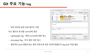 made by jylee 15
- 버전 관리와 같은 S/W 릴리즈 지점
또는 별도로 표시할 commit에 생성
- Lightweight Tag : 특정 commit에 대한 태그
- Annotated Tag : 주석 첨부 버전 태그
- 일반적인 push 명령으로는 원격 저장소에 공유 안되므로별도의 tag push 작업 필요
Git 주요 기능-tag
 
