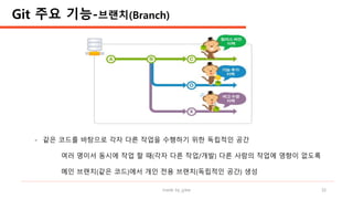 made by jylee 16
- 같은 코드를 바탕으로 각자 다른 작업을 수행하기 위한 독립적인 공간
여러 명이서 동시에 작업 할 때(각자 다른 작업/개발) 다른 사람의 작업에 영향이 없도록
메인 브랜치(같은 코드)에서 개인 전용 브랜치(독립적인 공간) 생성
Git 주요 기능-브랜치(Branch)
 