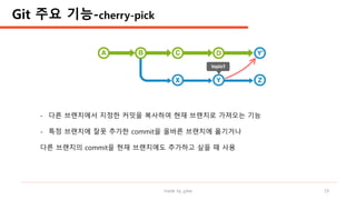 made by jylee 19
- 다른 브랜치에서 지정한 커밋을 복사하여 현재 브랜치로 가져오는 기능
- 특정 브랜치에 잘못 추가한 commit을 올바른 브랜치에 옮기거나
다른 브랜치의 commit을 현재 브랜치에도 추가하고 싶을 때 사용
Git 주요 기능-cherry-pick
 