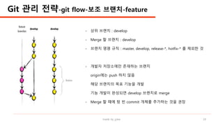made by jylee 24
Git 관리 전략-git flow-보조 브랜치-feature
- 상위 브랜치 : develop
- Merge 할 브랜치 : develop
- 브랜치 명명 규칙 : master, develop, release-*, hotfix-* 를 제외한 것
- 개발자 저장소에만 존재하는 브랜치
origin에는 push 하지 않음
해당 브랜치의 목표 기능을 개발
기능 개발이 완성되면 develop 브랜치로 merge
- Merge 할 때에 텅 빈 commit 개체를 추가하는 것을 권장
 