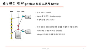 made by jylee 27
Git 관리 전략-git flow-보조 브랜치-hotfix
- 상위 브랜치 : master
- Merge 할 브랜치 : develop, master
- 브랜치 명명 규칙 : hotfix-*
- 이미 배포한 운영 버전에 생긴 문제를 해결하기 위한 브랜치
hotfix 브랜치 생성 후 버전 넘버 변경
release 브랜치와의 계획적/우발적의 차이
 