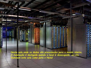 Nesta sala,onde os dados são processados para o mundo inteiro,
A iluminação é desligada quando o local é desocupado, os LDs
Iluminam esta sala como para o Natal .
 