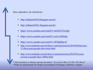 Sites indicados e de referências:
 http://infoprofe2010.blogspot.com.br/
 http://infoprofe2011.blogspot.com.br/
 https://www.youtube.com/watch?v=aOwkTvF2AgQ
 https://www.youtube.com/watch?v=zcCyxJG0o6g
 https://www.youtube.com/watch?v=f87IgH9pcv0
 http://www.techtudo.com.br/dicas-e-tutoriais/noticia/2014/04/lista-tem-
15-dicas-para-google-docs-teste.html
 http://www.techtudo.com.br/dicas-e-tutoriais/noticia/2012/03/como-
acessar-o-google-docs-offline.html
* Não possuímos os direitos autorais da música “Everybody Wants To Rule The World”
* Slides de Apresentação do Google em português de Portugal, conforme o original.
 
