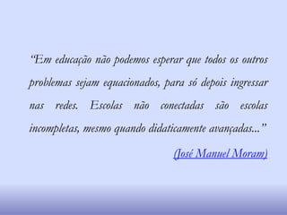 “Em educação não podemos esperar que todos os outros
problemas sejam equacionados, para só depois ingressar
nas redes. Escolas não conectadas são escolas
incompletas, mesmo quando didaticamente avançadas...”
(José Manuel Moram)
 