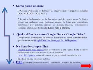  Como posso utilizar?.
O Google Docs aceita os formatos de arquivos mais conhecidos ( incluindo
DOC, XLS, ODT, ODS, RTF...)
A área de trabalho conhecida facilita muito a edição e todas as tarefas básicas
podem ser realizadas com facilidade: criação de listas com marcadores;
classificação por colunas; inclusão de tabelas, imagens, comentários e
fórmulas; alteração de fontes etc. E isso tudo é gratuito.
 Qual a diferença entre Google Docs e Google Drive?
Google Docs é o conjunto de todos os documentos a serem compartilhados
que são salvos no Google Drive que é o espaço de 15 GB gratuito
 Na hora de compartilhar
Escolha quem pode acessar seus documentos e em seguida basta inserir os
endereços de e-mail das pessoas e enviar o convite.
Uma URL é gerada automaticamente, o que permitirá a criação de um
hiperlink em seu espaço de autoria.
 URL (Uniform Resource Locator- Localizador Universal de Recursos).
 