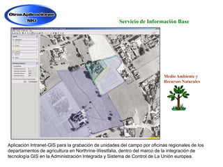 Servicio de Información Base

Medio Ambiente y
Recursos Naturales

Aplicación Intranet-GIS para la grabación de unidades del campo por oficinas regionales de los
departamentos de agricultura en Northrine-Westfalia, dentro del marco de la integración de
tecnología GIS en la Administración Integrada y Sistema de Control de La Unión europea.

 