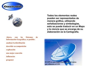 Todos los elementos reales
pueden ser representados de
manera gráfica, utilizando
señalizaciones y simbologías,
esto se puede traducir en un Mapa
y la ciencia que se encarga de su
elaboración es la Cartografía.
Ahora,
con
los
Sistemas
de
Información Geográfica, es posible:
analizar la distribución
describir su composición
explicación
una mejor conexión
influencias
proponer
El GPS es una importante fuente de datos
que alimenta al GIS

 