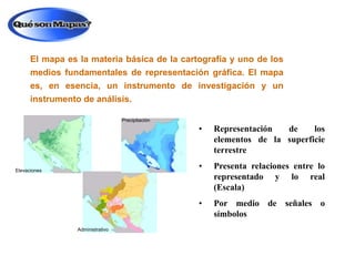 El mapa es la materia básica de la cartografía y uno de los
medios fundamentales de representación gráfica. El mapa
es, en esencia, un instrumento de investigación y un
instrumento de análisis.
Precipitación

•

•

Administrativo

Presenta relaciones entre lo
representado y lo real
(Escala)

•

Elevaciones

Representación
de
los
elementos de la superficie
terrestre

Por medio de señales o
símbolos

 
