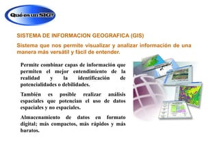 SISTEMA DE INFORMACION GEOGRAFICA (GIS)
Sistema que nos permite visualizar y analizar información de una
manera más versátil y fácil de entender.
Permite combinar capas de información que
permiten el mejor entendimiento de la
realidad
y
la
identificación
de
potencialidades o debilidades.

También es posible realizar análisis
espaciales que potencian el uso de datos
espaciales y no espaciales.
Almacenamiento de datos en formato
digital; más compactos, más rápidos y más
baratos.

 