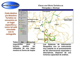 Fincas con Oferta Turistica en
Matagalpa y Jinotega
Cada destino
y/o Atractivo
Turístico se
encuentra en
un lugar
específico y
como tal está
vinculado
con la
cartografía

Todos
los
elementos
importantes
para
el
turismo
pueden
ser
reflejados de una mejor
manera en forma de mapas

Los Sistemas de Información
Geográfica son un instrumento
muy potente en el procesamiento
de las informaciones espaciales y
descriptivas, disponen de una
inmensa capacidad de análisis.

 