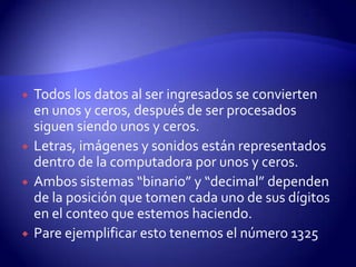 






Todos los datos al ser ingresados se convierten
en unos y ceros, después de ser procesados
siguen siendo unos y ceros.
Letras, imágenes y sonidos están representados
dentro de la computadora por unos y ceros.
Ambos sistemas “binario” y “decimal” dependen
de la posición que tomen cada uno de sus dígitos
en el conteo que estemos haciendo.
Pare ejemplificar esto tenemos el número 1325

 