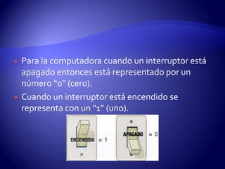 



Para la computadora cuando un interruptor está
apagado entonces está representado por un
número “0” (cero).
Cuando un interruptor está encendido se
representa con un “1” (uno).

 