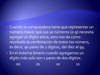 



Cuando la computadora tiene que representar un
número mayor que sus 10 números (0-9) necesita
agregar un dígito extra, esto nos da como
resultado la combinación de todos los número,
es decir, 90 pares de 2 dígitos, del diez al 99.
En el sistema binario cuando agregamos un
dígito más solo son 2 pares de dos dígitos.
00
01
10
11

 