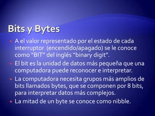 






A el valor representado por el estado de cada
interruptor (encendido/apagado) se le conoce
como “BIT” del inglés “binary digit”.
El bit es la unidad de datos más pequeña que una
computadora puede reconocer e interpretar.
La computadora necesita grupos más amplios de
bits llamados bytes, que se componen por 8 bits,
para interpretar datos más complejos.
La mitad de un byte se conoce como nibble.

 