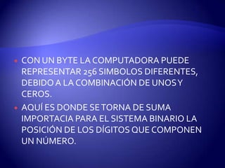 



CON UN BYTE LA COMPUTADORA PUEDE
REPRESENTAR 256 SIMBOLOS DIFERENTES,
DEBIDO A LA COMBINACIÓN DE UNOS Y
CEROS.
AQUÍ ES DONDE SE TORNA DE SUMA
IMPORTACIA PARA EL SISTEMA BINARIO LA
POSICIÓN DE LOS DÍGITOS QUE COMPONEN
UN NÚMERO.

 