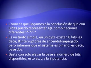 





Como es que llegamos a la conclusión de que con
8 bits puedo representar 256 combinaciones
diferentes???????
Es un tanto simple, en un byte existen 8 bits, es
decir, 8 interruptores de encendido/apagado,
pero sabemos que el sistema es binario, es decir,
base dos.
Basta con solo elevar la base al número de bits
disponibles, esto es, 2 a la 8 potencia.

 