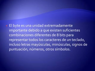 

El byte es una unidad extremadamente
importante debido a que existen suficientes
combinaciones diferentes de 8 bits para
representar todos los caracteres de un teclado,
incluso letras mayúsculas, minúsculas, signos de
puntuación, números, otros símbolos.

 