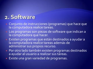 







Conjunto de instrucciones (programas) que hace que
la computadora realice tareas.
Los programas son piezas de software que indican a
la computadora que hacer.
Existen programas que están destinados a ayudar a
la computadora realice tareas además de
administrar sus propios recurso.
Por otro lado también existen programas destinados
a ayudar al usuario a realizar sus tareas.
Existe una gran variedad de programas.

 