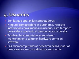 






Son los que operan las computadoras.
Ninguna computadora es autónoma, necesita
interacción con al menos un usuario, esto tampoco
quiere decir que todo el tiempo necesite de ella.
También las computadoras requieren
mantenimiento tanto en hardware como en
software.
Las microcomputadoras necesitan de los usuarios
pues carecen en su totalidad de autonomía.

 