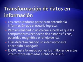 






Las computadoras parecieran entender la
información que el usuario ingresa.
Pero en realidad lo único que sucede es que las
computadoras reconocen dos estados físicos,
polaridad magnética o reflejo de luz.
Ellas detectan cuando un interruptor está
encendido o apagado.
El CPU esta formado por varios millones de estos
interruptores llamados TRANSISTORES.

 